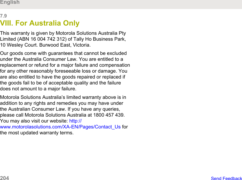 7.9VIII. For Australia OnlyThis warranty is given by Motorola Solutions Australia PtyLimited (ABN 16 004 742 312) of Tally Ho Business Park,10 Wesley Court. Burwood East, Victoria.Our goods come with guarantees that cannot be excludedunder the Australia Consumer Law. You are entitled to areplacement or refund for a major failure and compensationfor any other reasonably foreseeable loss or damage. Youare also entitled to have the goods repaired or replaced ifthe goods fail to be of acceptable quality and the failuredoes not amount to a major failure.Motorola Solutions Australia’s limited warranty above is inaddition to any rights and remedies you may have underthe Australian Consumer Law. If you have any queries,please call Motorola Solutions Australia at 1800 457 439.You may also visit our website: http://www.motorolasolutions.com/XA-EN/Pages/Contact_Us forthe most updated warranty terms.English204   Send Feedback