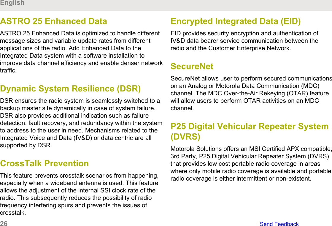 ASTRO 25 Enhanced DataASTRO 25 Enhanced Data is optimized to handle differentmessage sizes and variable update rates from differentapplications of the radio. Add Enhanced Data to theIntegrated Data system with a software installation toimprove data channel efficiency and enable denser networktraffic.Dynamic System Resilience (DSR)DSR ensures the radio system is seamlessly switched to abackup master site dynamically in case of system failure.DSR also provides additional indication such as failuredetection, fault recovery, and redundancy within the systemto address to the user in need. Mechanisms related to theIntegrated Voice and Data (IV&amp;D) or data centric are allsupported by DSR.CrossTalk PreventionThis feature prevents crosstalk scenarios from happening,especially when a wideband antenna is used. This featureallows the adjustment of the internal SSI clock rate of theradio. This subsequently reduces the possibility of radiofrequency interfering spurs and prevents the issues ofcrosstalk.Encrypted Integrated Data (EID)EID provides security encryption and authentication ofIV&amp;D data bearer service communication between theradio and the Customer Enterprise Network.SecureNetSecureNet allows user to perform secured communicationson an Analog or Motorola Data Communication (MDC)channel. The MDC Over-the-Air Rekeying (OTAR) featurewill allow users to perform OTAR activities on an MDCchannel.P25 Digital Vehicular Repeater System(DVRS)Motorola Solutions offers an MSI Certified APX compatible,3rd Party, P25 Digital Vehicular Repeater System (DVRS)that provides low cost portable radio coverage in areaswhere only mobile radio coverage is available and portableradio coverage is either intermittent or non-existent.English26   Send Feedback