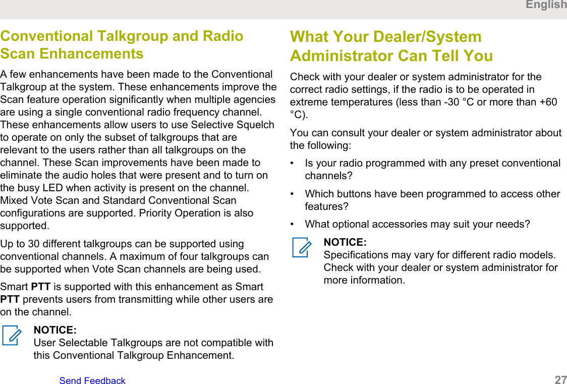 Conventional Talkgroup and RadioScan EnhancementsA few enhancements have been made to the ConventionalTalkgroup at the system. These enhancements improve theScan feature operation significantly when multiple agenciesare using a single conventional radio frequency channel.These enhancements allow users to use Selective Squelchto operate on only the subset of talkgroups that arerelevant to the users rather than all talkgroups on thechannel. These Scan improvements have been made toeliminate the audio holes that were present and to turn onthe busy LED when activity is present on the channel.Mixed Vote Scan and Standard Conventional Scanconfigurations are supported. Priority Operation is alsosupported.Up to 30 different talkgroups can be supported usingconventional channels. A maximum of four talkgroups canbe supported when Vote Scan channels are being used.Smart PTT is supported with this enhancement as SmartPTT prevents users from transmitting while other users areon the channel.NOTICE:User Selectable Talkgroups are not compatible withthis Conventional Talkgroup Enhancement.What Your Dealer/SystemAdministrator Can Tell YouCheck with your dealer or system administrator for thecorrect radio settings, if the radio is to be operated inextreme temperatures (less than -30 °C or more than +60°C).You can consult your dealer or system administrator aboutthe following:• Is your radio programmed with any preset conventionalchannels?• Which buttons have been programmed to access otherfeatures?• What optional accessories may suit your needs?NOTICE:Specifications may vary for different radio models.Check with your dealer or system administrator formore information.EnglishSend Feedback   27