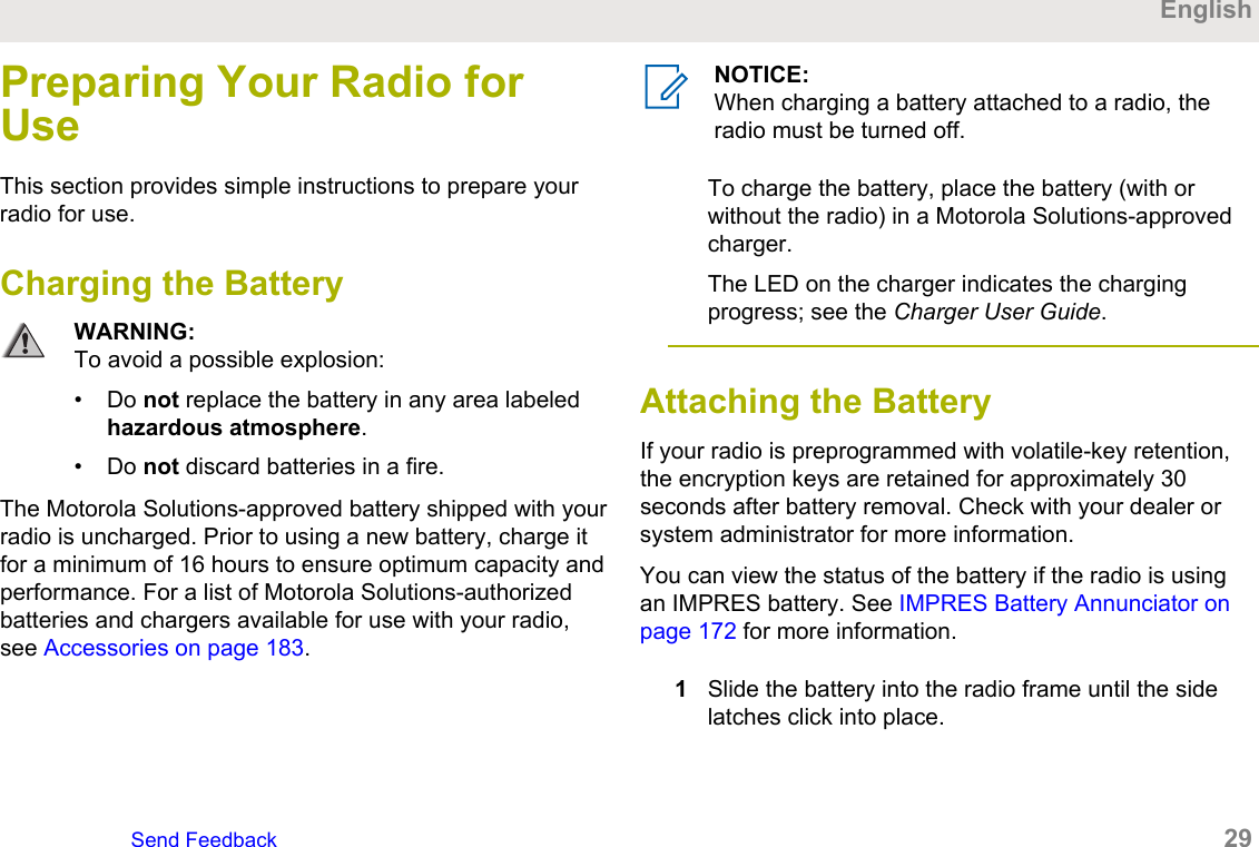 Preparing Your Radio forUseThis section provides simple instructions to prepare yourradio for use.Charging the BatteryWARNING:To avoid a possible explosion:• Do not replace the battery in any area labeledhazardous atmosphere.• Do not discard batteries in a fire.The Motorola Solutions-approved battery shipped with yourradio is uncharged. Prior to using a new battery, charge itfor a minimum of 16 hours to ensure optimum capacity andperformance. For a list of Motorola Solutions-authorizedbatteries and chargers available for use with your radio,see Accessories on page 183.NOTICE:When charging a battery attached to a radio, theradio must be turned off.To charge the battery, place the battery (with orwithout the radio) in a Motorola Solutions-approvedcharger.The LED on the charger indicates the chargingprogress; see the Charger User Guide.Attaching the Battery If your radio is preprogrammed with volatile-key retention,the encryption keys are retained for approximately 30seconds after battery removal. Check with your dealer orsystem administrator for more information.You can view the status of the battery if the radio is usingan IMPRES battery. See IMPRES Battery Annunciator onpage 172 for more information.1Slide the battery into the radio frame until the sidelatches click into place.EnglishSend Feedback   29