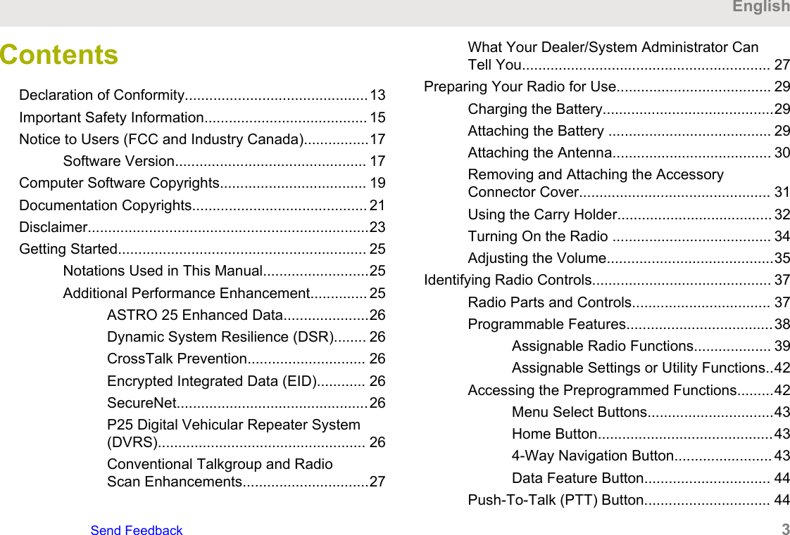 ContentsDeclaration of Conformity.............................................13Important Safety Information........................................ 15Notice to Users (FCC and Industry Canada)................17Software Version............................................... 17Computer Software Copyrights.................................... 19Documentation Copyrights........................................... 21Disclaimer.....................................................................23Getting Started............................................................. 25Notations Used in This Manual..........................25Additional Performance Enhancement.............. 25ASTRO 25 Enhanced Data.....................26Dynamic System Resilience (DSR)........ 26CrossTalk Prevention............................. 26Encrypted Integrated Data (EID)............ 26SecureNet...............................................26P25 Digital Vehicular Repeater System(DVRS)................................................... 26Conventional Talkgroup and RadioScan Enhancements...............................27What Your Dealer/System Administrator CanTell You............................................................. 27Preparing Your Radio for Use...................................... 29Charging the Battery..........................................29Attaching the Battery ........................................ 29Attaching the Antenna....................................... 30Removing and Attaching the AccessoryConnector Cover............................................... 31Using the Carry Holder...................................... 32Turning On the Radio ....................................... 34Adjusting the Volume.........................................35Identifying Radio Controls............................................ 37Radio Parts and Controls.................................. 37Programmable Features....................................38Assignable Radio Functions................... 39Assignable Settings or Utility Functions..42Accessing the Preprogrammed Functions.........42Menu Select Buttons...............................43Home Button...........................................434-Way Navigation Button........................ 43Data Feature Button............................... 44Push-To-Talk (PTT) Button............................... 44EnglishSend Feedback   3