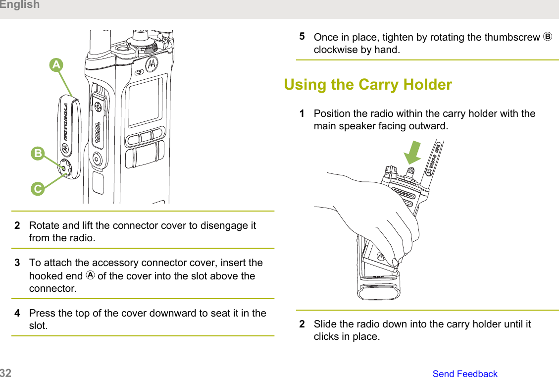 CBA2Rotate and lift the connector cover to disengage itfrom the radio.3To attach the accessory connector cover, insert thehooked end   of the cover into the slot above theconnector.4Press the top of the cover downward to seat it in theslot.5Once in place, tighten by rotating the thumbscrew clockwise by hand.Using the Carry Holder1Position the radio within the carry holder with themain speaker facing outward.2Slide the radio down into the carry holder until itclicks in place.English32   Send Feedback