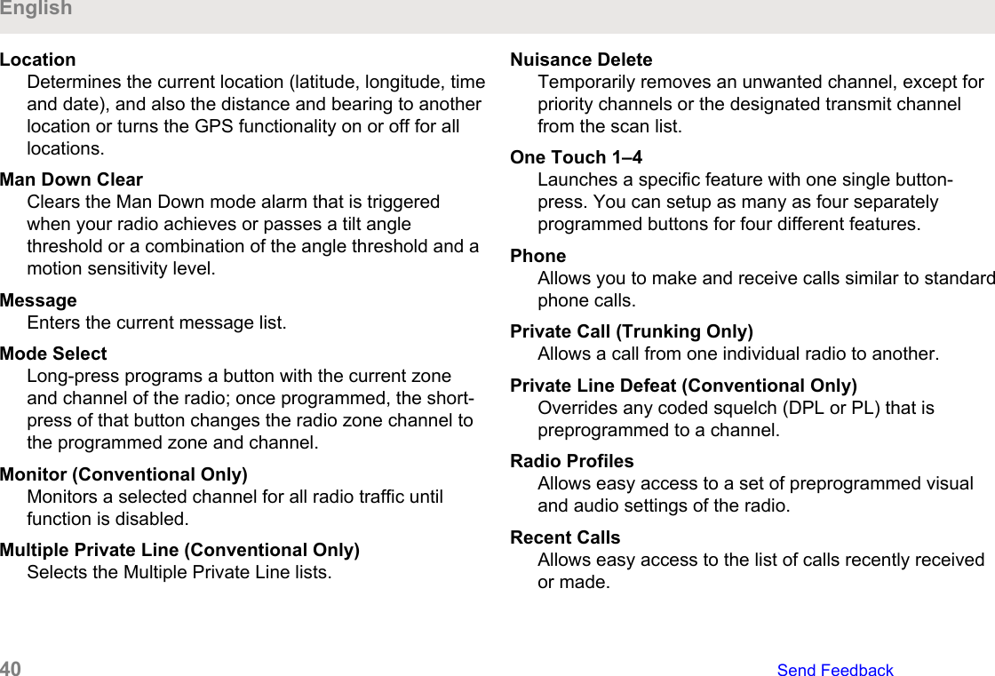 LocationDetermines the current location (latitude, longitude, timeand date), and also the distance and bearing to anotherlocation or turns the GPS functionality on or off for alllocations.Man Down ClearClears the Man Down mode alarm that is triggeredwhen your radio achieves or passes a tilt anglethreshold or a combination of the angle threshold and amotion sensitivity level.MessageEnters the current message list.Mode SelectLong-press programs a button with the current zoneand channel of the radio; once programmed, the short-press of that button changes the radio zone channel tothe programmed zone and channel.Monitor (Conventional Only)Monitors a selected channel for all radio traffic untilfunction is disabled.Multiple Private Line (Conventional Only)Selects the Multiple Private Line lists.Nuisance DeleteTemporarily removes an unwanted channel, except forpriority channels or the designated transmit channelfrom the scan list.One Touch 1–4Launches a specific feature with one single button-press. You can setup as many as four separatelyprogrammed buttons for four different features.PhoneAllows you to make and receive calls similar to standardphone calls.Private Call (Trunking Only)Allows a call from one individual radio to another.Private Line Defeat (Conventional Only)Overrides any coded squelch (DPL or PL) that ispreprogrammed to a channel.Radio ProfilesAllows easy access to a set of preprogrammed visualand audio settings of the radio.Recent CallsAllows easy access to the list of calls recently receivedor made.English40   Send Feedback
