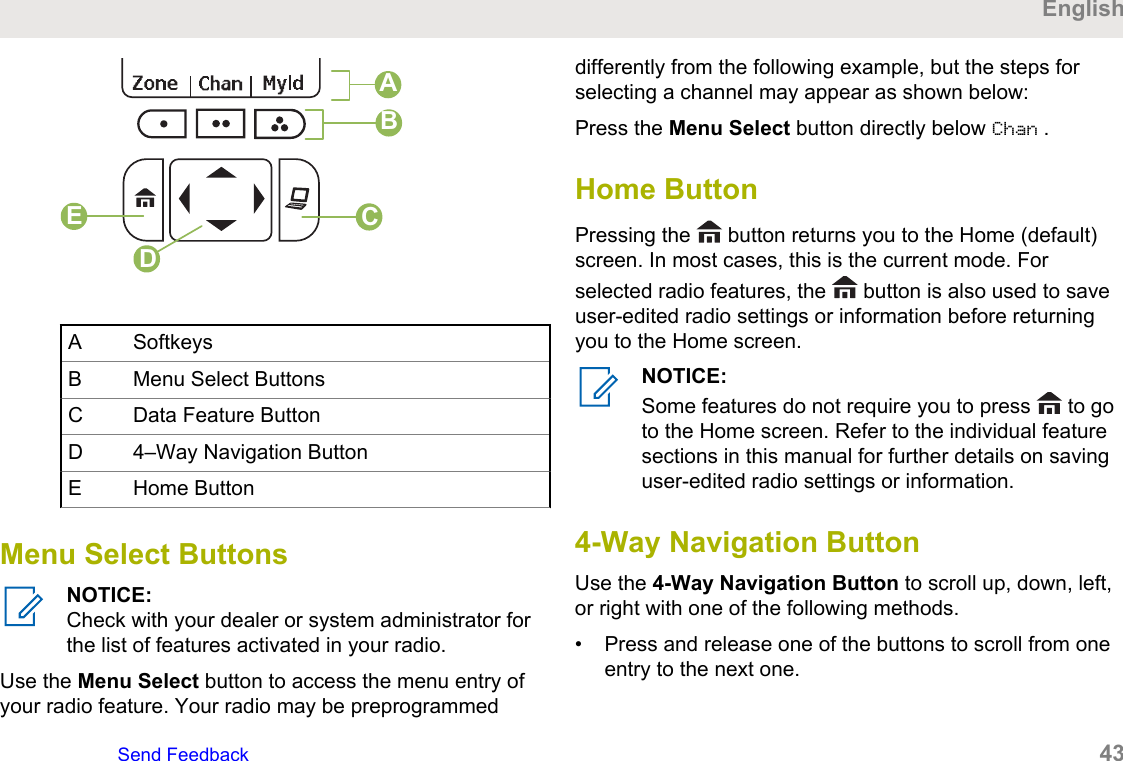 BCDEAA SoftkeysB Menu Select ButtonsC Data Feature ButtonD 4–Way Navigation ButtonE Home ButtonMenu Select ButtonsNOTICE:Check with your dealer or system administrator forthe list of features activated in your radio.Use the Menu Select button to access the menu entry ofyour radio feature. Your radio may be preprogrammeddifferently from the following example, but the steps forselecting a channel may appear as shown below:Press the Menu Select button directly below Chan .Home ButtonPressing the   button returns you to the Home (default)screen. In most cases, this is the current mode. Forselected radio features, the   button is also used to saveuser-edited radio settings or information before returningyou to the Home screen.NOTICE:Some features do not require you to press   to goto the Home screen. Refer to the individual featuresections in this manual for further details on savinguser-edited radio settings or information.4-Way Navigation ButtonUse the 4-Way Navigation Button to scroll up, down, left,or right with one of the following methods.• Press and release one of the buttons to scroll from oneentry to the next one.EnglishSend Feedback   43
