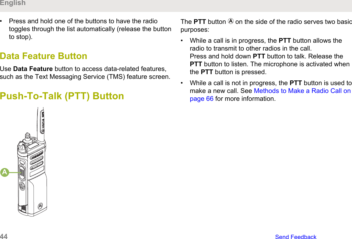 • Press and hold one of the buttons to have the radiotoggles through the list automatically (release the buttonto stop).Data Feature ButtonUse Data Feature button to access data-related features,such as the Text Messaging Service (TMS) feature screen.Push-To-Talk (PTT) ButtonAThe PTT button   on the side of the radio serves two basicpurposes:• While a call is in progress, the PTT button allows theradio to transmit to other radios in the call.Press and hold down PTT button to talk. Release thePTT button to listen. The microphone is activated whenthe PTT button is pressed.• While a call is not in progress, the PTT button is used tomake a new call. See Methods to Make a Radio Call onpage 66 for more information.English44   Send Feedback