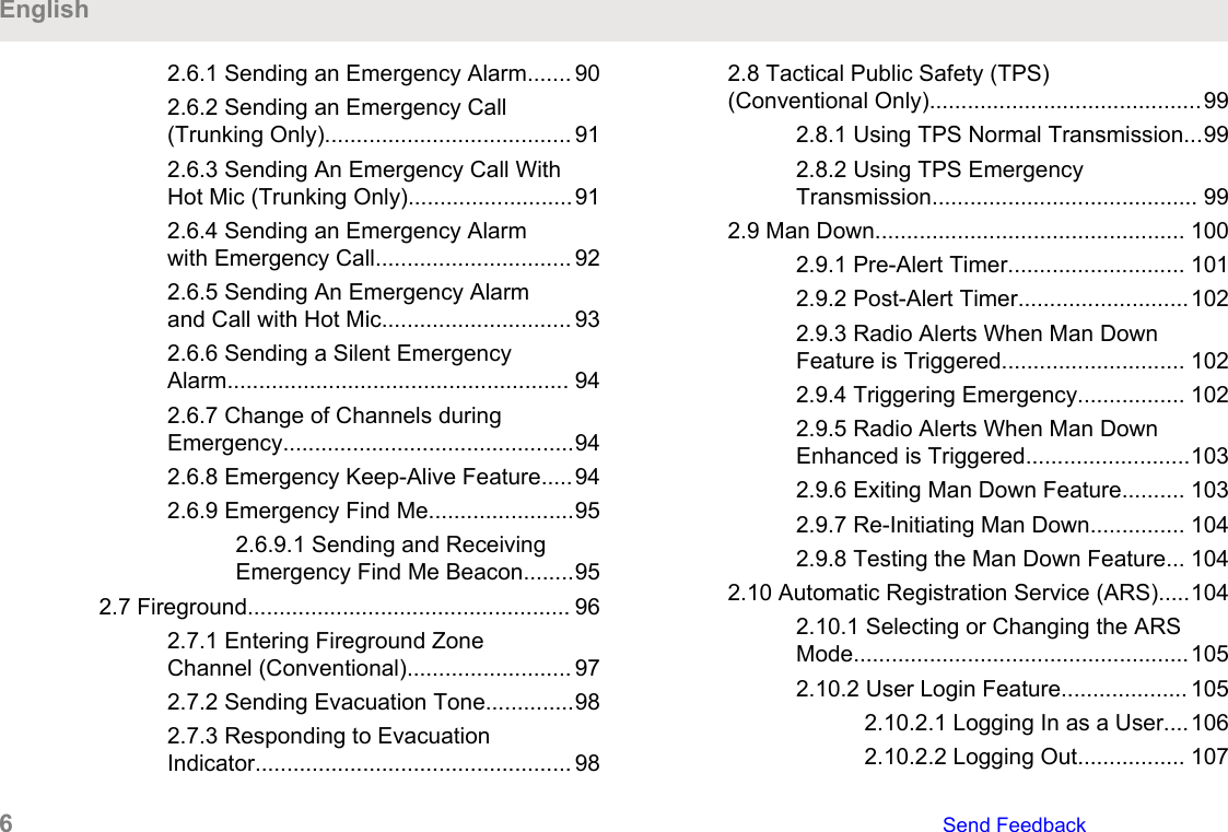 2.6.1 Sending an Emergency Alarm....... 902.6.2 Sending an Emergency Call(Trunking Only)....................................... 912.6.3 Sending An Emergency Call WithHot Mic (Trunking Only)..........................912.6.4 Sending an Emergency Alarmwith Emergency Call............................... 922.6.5 Sending An Emergency Alarmand Call with Hot Mic.............................. 932.6.6 Sending a Silent EmergencyAlarm...................................................... 942.6.7 Change of Channels duringEmergency..............................................942.6.8 Emergency Keep-Alive Feature.....942.6.9 Emergency Find Me.......................952.6.9.1 Sending and ReceivingEmergency Find Me Beacon........952.7 Fireground................................................... 962.7.1 Entering Fireground ZoneChannel (Conventional).......................... 972.7.2 Sending Evacuation Tone..............982.7.3 Responding to EvacuationIndicator.................................................. 982.8 Tactical Public Safety (TPS)(Conventional Only)...........................................992.8.1 Using TPS Normal Transmission...992.8.2 Using TPS EmergencyTransmission.......................................... 992.9 Man Down................................................. 1002.9.1 Pre-Alert Timer............................ 1012.9.2 Post-Alert Timer...........................1022.9.3 Radio Alerts When Man DownFeature is Triggered............................. 1022.9.4 Triggering Emergency................. 1022.9.5 Radio Alerts When Man DownEnhanced is Triggered..........................1032.9.6 Exiting Man Down Feature.......... 1032.9.7 Re-Initiating Man Down............... 1042.9.8 Testing the Man Down Feature... 1042.10 Automatic Registration Service (ARS).....1042.10.1 Selecting or Changing the ARSMode.....................................................1052.10.2 User Login Feature.................... 1052.10.2.1 Logging In as a User....1062.10.2.2 Logging Out................. 107English6   Send Feedback