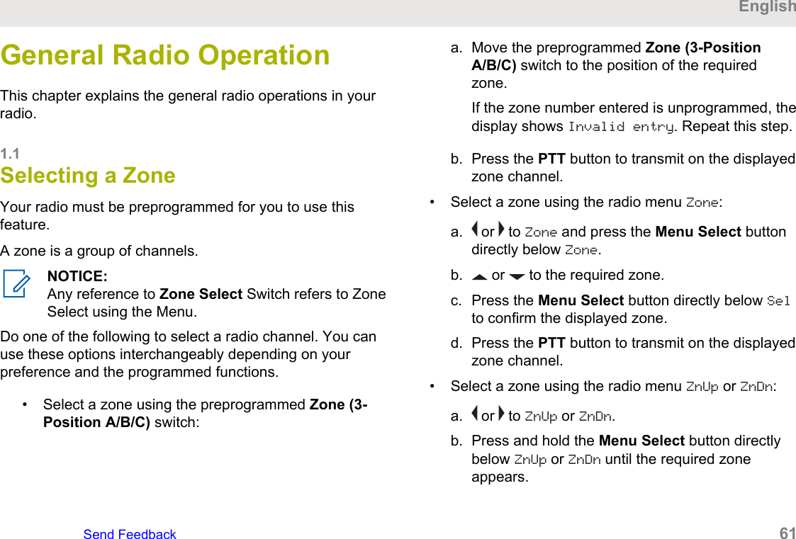 General Radio OperationThis chapter explains the general radio operations in yourradio.1.1Selecting a ZoneYour radio must be preprogrammed for you to use thisfeature.A zone is a group of channels.NOTICE:Any reference to Zone Select Switch refers to ZoneSelect using the Menu.Do one of the following to select a radio channel. You canuse these options interchangeably depending on yourpreference and the programmed functions.• Select a zone using the preprogrammed Zone (3-Position A/B/C) switch:a. Move the preprogrammed Zone (3-PositionA/B/C) switch to the position of the requiredzone.If the zone number entered is unprogrammed, thedisplay shows Invalid entry. Repeat this step.b. Press the PTT button to transmit on the displayedzone channel.• Select a zone using the radio menu Zone:a.  or   to Zone and press the Menu Select buttondirectly below Zone.b.  or   to the required zone.c. Press the Menu Select button directly below Selto confirm the displayed zone.d. Press the PTT button to transmit on the displayedzone channel.• Select a zone using the radio menu ZnUp or ZnDn:a.  or   to ZnUp or ZnDn.b. Press and hold the Menu Select button directlybelow ZnUp or ZnDn until the required zoneappears.EnglishSend Feedback   61