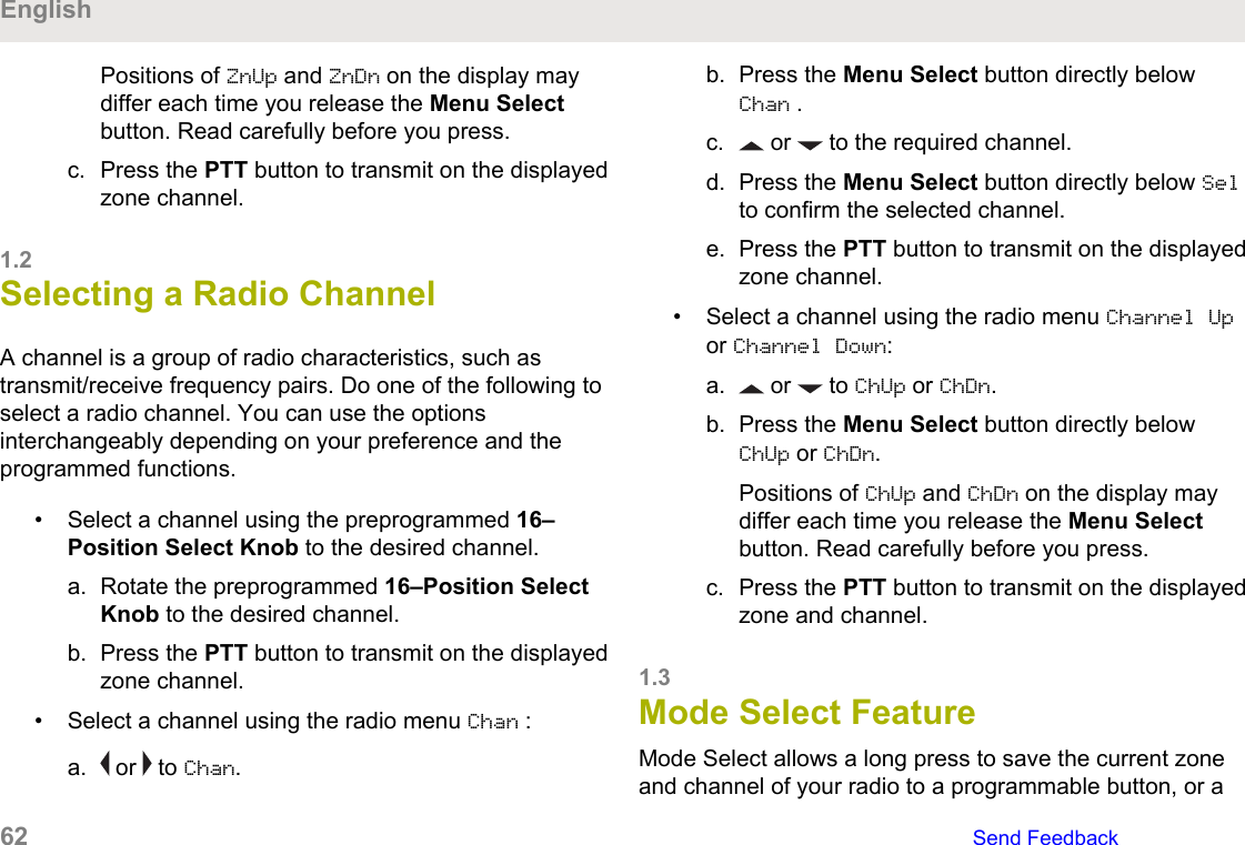 Positions of ZnUp and ZnDn on the display maydiffer each time you release the Menu Selectbutton. Read carefully before you press.c. Press the PTT button to transmit on the displayedzone channel.1.2Selecting a Radio ChannelA channel is a group of radio characteristics, such astransmit/receive frequency pairs. Do one of the following toselect a radio channel. You can use the optionsinterchangeably depending on your preference and theprogrammed functions.• Select a channel using the preprogrammed 16–Position Select Knob to the desired channel.a. Rotate the preprogrammed 16–Position SelectKnob to the desired channel.b. Press the PTT button to transmit on the displayedzone channel.• Select a channel using the radio menu Chan :a.  or   to Chan.b. Press the Menu Select button directly belowChan .c.  or   to the required channel.d. Press the Menu Select button directly below Selto confirm the selected channel.e. Press the PTT button to transmit on the displayedzone channel.• Select a channel using the radio menu Channel Upor Channel Down:a.  or   to ChUp or ChDn.b. Press the Menu Select button directly belowChUp or ChDn.Positions of ChUp and ChDn on the display maydiffer each time you release the Menu Selectbutton. Read carefully before you press.c. Press the PTT button to transmit on the displayedzone and channel.1.3Mode Select FeatureMode Select allows a long press to save the current zoneand channel of your radio to a programmable button, or aEnglish62   Send Feedback