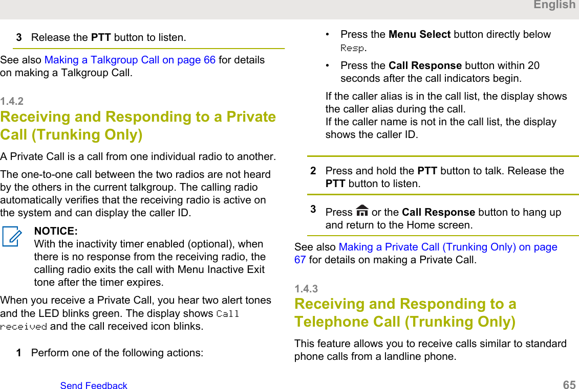 3Release the PTT button to listen.See also Making a Talkgroup Call on page 66 for detailson making a Talkgroup Call.1.4.2Receiving and Responding to a PrivateCall (Trunking Only)A Private Call is a call from one individual radio to another.The one-to-one call between the two radios are not heardby the others in the current talkgroup. The calling radioautomatically verifies that the receiving radio is active onthe system and can display the caller ID.NOTICE:With the inactivity timer enabled (optional), whenthere is no response from the receiving radio, thecalling radio exits the call with Menu Inactive Exittone after the timer expires.When you receive a Private Call, you hear two alert tonesand the LED blinks green. The display shows Callreceived and the call received icon blinks.1Perform one of the following actions:• Press the Menu Select button directly belowResp.• Press the Call Response button within 20seconds after the call indicators begin.If the caller alias is in the call list, the display showsthe caller alias during the call.If the caller name is not in the call list, the displayshows the caller ID.2Press and hold the PTT button to talk. Release thePTT button to listen.3Press   or the Call Response button to hang upand return to the Home screen.See also Making a Private Call (Trunking Only) on page67 for details on making a Private Call.1.4.3Receiving and Responding to aTelephone Call (Trunking Only)This feature allows you to receive calls similar to standardphone calls from a landline phone.EnglishSend Feedback   65