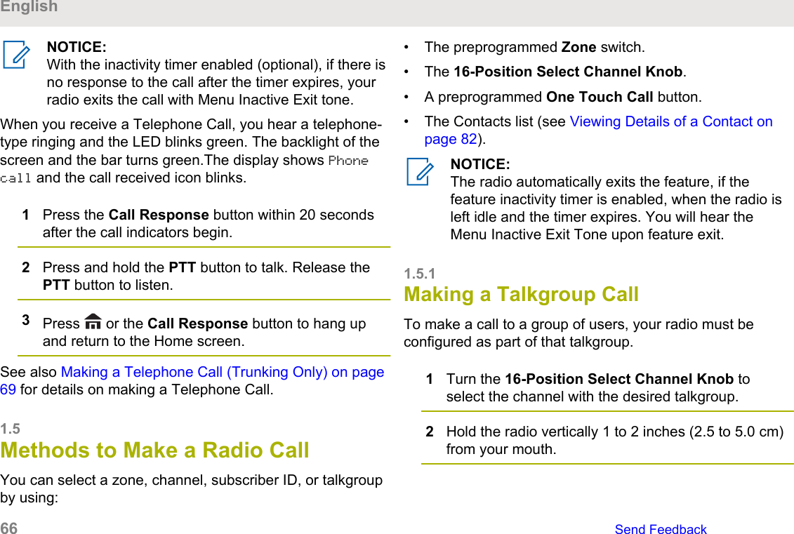 NOTICE:With the inactivity timer enabled (optional), if there isno response to the call after the timer expires, yourradio exits the call with Menu Inactive Exit tone.When you receive a Telephone Call, you hear a telephone-type ringing and the LED blinks green. The backlight of thescreen and the bar turns green.The display shows Phonecall and the call received icon blinks.1Press the Call Response button within 20 secondsafter the call indicators begin.2Press and hold the PTT button to talk. Release thePTT button to listen.3Press   or the Call Response button to hang upand return to the Home screen.See also Making a Telephone Call (Trunking Only) on page69 for details on making a Telephone Call.1.5Methods to Make a Radio CallYou can select a zone, channel, subscriber ID, or talkgroupby using:• The preprogrammed Zone switch.• The 16-Position Select Channel Knob.• A preprogrammed One Touch Call button.• The Contacts list (see Viewing Details of a Contact onpage 82).NOTICE:The radio automatically exits the feature, if thefeature inactivity timer is enabled, when the radio isleft idle and the timer expires. You will hear theMenu Inactive Exit Tone upon feature exit.1.5.1Making a Talkgroup Call To make a call to a group of users, your radio must beconfigured as part of that talkgroup.1Turn the 16-Position Select Channel Knob toselect the channel with the desired talkgroup.2Hold the radio vertically 1 to 2 inches (2.5 to 5.0 cm)from your mouth.English66   Send Feedback