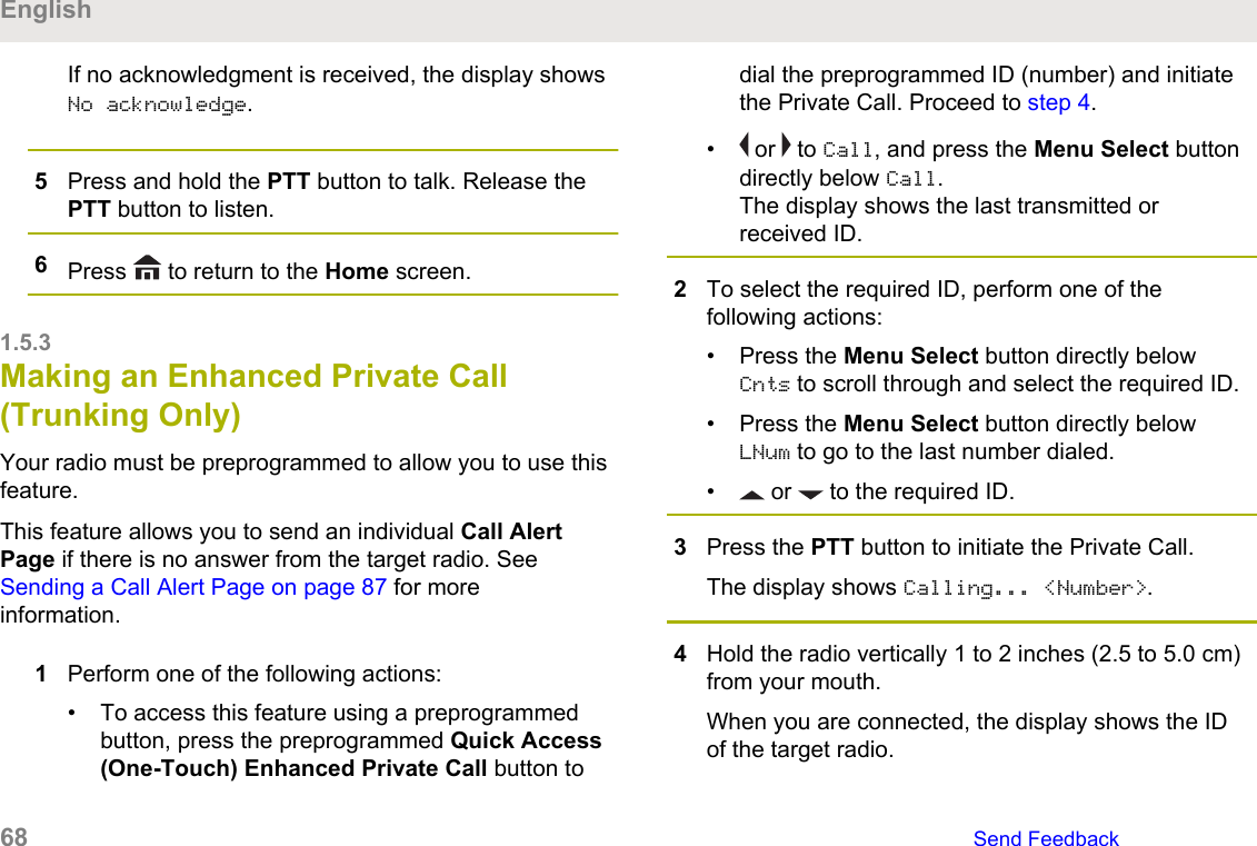 If no acknowledgment is received, the display showsNo acknowledge.5Press and hold the PTT button to talk. Release thePTT button to listen.6Press   to return to the Home screen.1.5.3Making an Enhanced Private Call(Trunking Only)Your radio must be preprogrammed to allow you to use thisfeature.This feature allows you to send an individual Call AlertPage if there is no answer from the target radio. See Sending a Call Alert Page on page 87 for moreinformation.1Perform one of the following actions:• To access this feature using a preprogrammedbutton, press the preprogrammed Quick Access(One-Touch) Enhanced Private Call button todial the preprogrammed ID (number) and initiatethe Private Call. Proceed to step 4.•  or   to Call, and press the Menu Select buttondirectly below Call.The display shows the last transmitted orreceived ID.2To select the required ID, perform one of thefollowing actions:• Press the Menu Select button directly belowCnts to scroll through and select the required ID.• Press the Menu Select button directly belowLNum to go to the last number dialed.•  or   to the required ID.3Press the PTT button to initiate the Private Call.The display shows Calling... &lt;Number&gt;.4Hold the radio vertically 1 to 2 inches (2.5 to 5.0 cm)from your mouth.When you are connected, the display shows the IDof the target radio.English68   Send Feedback