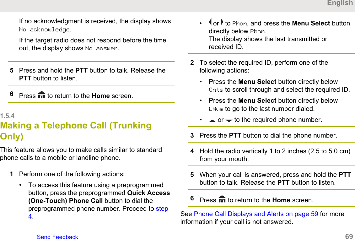 If no acknowledgment is received, the display showsNo acknowledge.If the target radio does not respond before the timeout, the display shows No answer.5Press and hold the PTT button to talk. Release thePTT button to listen.6Press   to return to the Home screen.1.5.4Making a Telephone Call (TrunkingOnly)This feature allows you to make calls similar to standardphone calls to a mobile or landline phone.1Perform one of the following actions:• To access this feature using a preprogrammedbutton, press the preprogrammed Quick Access(One-Touch) Phone Call button to dial thepreprogrammed phone number. Proceed to step4.• or   to Phon, and press the Menu Select buttondirectly below Phon.The display shows the last transmitted orreceived ID.2To select the required ID, perform one of thefollowing actions:• Press the Menu Select button directly belowCnts to scroll through and select the required ID.• Press the Menu Select button directly belowLNum to go to the last number dialed.•  or   to the required phone number.3Press the PTT button to dial the phone number.4Hold the radio vertically 1 to 2 inches (2.5 to 5.0 cm)from your mouth.5When your call is answered, press and hold the PTTbutton to talk. Release the PTT button to listen.6Press   to return to the Home screen.See Phone Call Displays and Alerts on page 59 for moreinformation if your call is not answered.EnglishSend Feedback   69