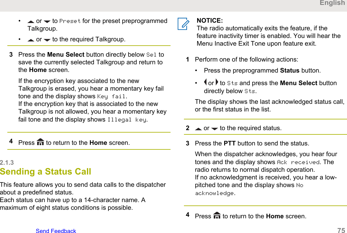 •  or   to Preset for the preset preprogrammedTalkgroup.•  or   to the required Talkgroup.3Press the Menu Select button directly below Sel tosave the currently selected Talkgroup and return tothe Home screen.If the encryption key associated to the newTalkgroup is erased, you hear a momentary key failtone and the display shows Key fail.If the encryption key that is associated to the newTalkgroup is not allowed, you hear a momentary keyfail tone and the display shows Illegal key.4Press   to return to the Home screen.2.1.3Sending a Status CallThis feature allows you to send data calls to the dispatcherabout a predefined status.Each status can have up to a 14-character name. Amaximum of eight status conditions is possible.NOTICE:The radio automatically exits the feature, if thefeature inactivity timer is enabled. You will hear theMenu Inactive Exit Tone upon feature exit.1Perform one of the following actions:• Press the preprogrammed Status button.•  or   to Sts and press the Menu Select buttondirectly below Sts.The display shows the last acknowledged status call,or the first status in the list.2 or   to the required status.3Press the PTT button to send the status.When the dispatcher acknowledges, you hear fourtones and the display shows Ack received. Theradio returns to normal dispatch operation.If no acknowledgment is received, you hear a low-pitched tone and the display shows Noacknowledge.4Press   to return to the Home screen.EnglishSend Feedback   75