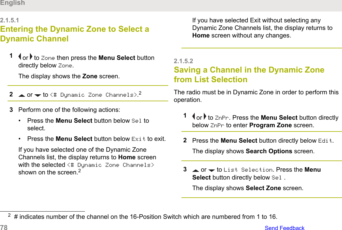 2.1.5.1Entering the Dynamic Zone to Select aDynamic Channel1 or   to Zone then press the Menu Select buttondirectly below Zone.The display shows the Zone screen.2 or   to &lt;# Dynamic Zone Channels&gt;.23Perform one of the following actions:• Press the Menu Select button below Sel toselect.• Press the Menu Select button below Exit to exit.If you have selected one of the Dynamic ZoneChannels list, the display returns to Home screenwith the selected &lt;# Dynamic Zone Channels&gt;shown on the screen.2If you have selected Exit without selecting anyDynamic Zone Channels list, the display returns toHome screen without any changes.2.1.5.2Saving a Channel in the Dynamic Zonefrom List SelectionThe radio must be in Dynamic Zone in order to perform thisoperation.1 or   to ZnPr. Press the Menu Select button directlybelow ZnPr to enter Program Zone screen.2Press the Menu Select button directly below Edit.The display shows Search Options screen.3 or   to List Selection. Press the MenuSelect button directly below Sel .The display shows Select Zone screen.2# indicates number of the channel on the 16-Position Switch which are numbered from 1 to 16.English78   Send Feedback