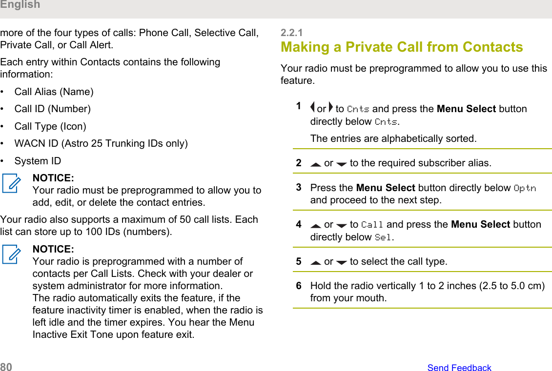 more of the four types of calls: Phone Call, Selective Call,Private Call, or Call Alert.Each entry within Contacts contains the followinginformation:• Call Alias (Name)• Call ID (Number)• Call Type (Icon)• WACN ID (Astro 25 Trunking IDs only)• System IDNOTICE:Your radio must be preprogrammed to allow you toadd, edit, or delete the contact entries.Your radio also supports a maximum of 50 call lists. Eachlist can store up to 100 IDs (numbers).NOTICE:Your radio is preprogrammed with a number ofcontacts per Call Lists. Check with your dealer orsystem administrator for more information.The radio automatically exits the feature, if thefeature inactivity timer is enabled, when the radio isleft idle and the timer expires. You hear the MenuInactive Exit Tone upon feature exit.2.2.1Making a Private Call from ContactsYour radio must be preprogrammed to allow you to use thisfeature.1 or   to Cnts and press the Menu Select buttondirectly below Cnts.The entries are alphabetically sorted.2 or   to the required subscriber alias.3Press the Menu Select button directly below Optnand proceed to the next step.4 or   to Call and press the Menu Select buttondirectly below Sel.5 or   to select the call type.6Hold the radio vertically 1 to 2 inches (2.5 to 5.0 cm)from your mouth.English80   Send Feedback