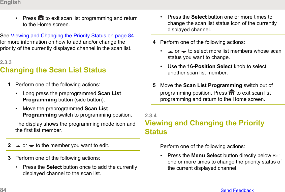 • Press   to exit scan list programming and returnto the Home screen.See Viewing and Changing the Priority Status on page 84for more information on how to add and/or change thepriority of the currently displayed channel in the scan list.2.3.3Changing the Scan List Status1Perform one of the following actions:• Long press the preprogrammed Scan ListProgramming button (side button).• Move the preprogrammed Scan ListProgramming switch to programming position.The display shows the programming mode icon andthe first list member.2 or   to the member you want to edit.3Perform one of the following actions:• Press the Select button once to add the currentlydisplayed channel to the scan list.• Press the Select button one or more times tochange the scan list status icon of the currentlydisplayed channel.4Perform one of the following actions:•  or   to select more list members whose scanstatus you want to change.• Use the 16-Position Select knob to selectanother scan list member.5Move the Scan List Programming switch out ofprogramming position. Press   to exit scan listprogramming and return to the Home screen.2.3.4Viewing and Changing the PriorityStatusPerform one of the following actions:• Press the Menu Select button directly below Selone or more times to change the priority status ofthe current displayed channel.English84   Send Feedback