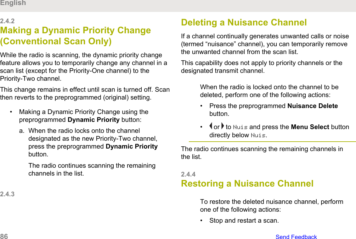2.4.2Making a Dynamic Priority Change(Conventional Scan Only)While the radio is scanning, the dynamic priority changefeature allows you to temporarily change any channel in ascan list (except for the Priority-One channel) to thePriority-Two channel.This change remains in effect until scan is turned off. Scanthen reverts to the preprogrammed (original) setting.• Making a Dynamic Priority Change using thepreprogrammed Dynamic Priority button:a. When the radio locks onto the channeldesignated as the new Priority-Two channel,press the preprogrammed Dynamic Prioritybutton.The radio continues scanning the remainingchannels in the list.2.4.3Deleting a Nuisance ChannelIf a channel continually generates unwanted calls or noise(termed “nuisance” channel), you can temporarily removethe unwanted channel from the scan list.This capability does not apply to priority channels or thedesignated transmit channel.When the radio is locked onto the channel to bedeleted, perform one of the following actions:• Press the preprogrammed Nuisance Deletebutton.•  or   to Nuis and press the Menu Select buttondirectly below Nuis.The radio continues scanning the remaining channels inthe list.2.4.4Restoring a Nuisance ChannelTo restore the deleted nuisance channel, performone of the following actions:• Stop and restart a scan.English86   Send Feedback