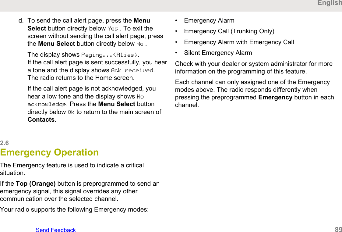 d. To send the call alert page, press the MenuSelect button directly below Yes . To exit thescreen without sending the call alert page, pressthe Menu Select button directly below No .The display shows Paging...&lt;Alias&gt;.If the call alert page is sent successfully, you heara tone and the display shows Ack received.The radio returns to the Home screen.If the call alert page is not acknowledged, youhear a low tone and the display shows Noacknowledge. Press the Menu Select buttondirectly below Ok to return to the main screen ofContacts.2.6Emergency OperationThe Emergency feature is used to indicate a criticalsituation.If the Top (Orange) button is preprogrammed to send anemergency signal, this signal overrides any othercommunication over the selected channel.Your radio supports the following Emergency modes:• Emergency Alarm• Emergency Call (Trunking Only)• Emergency Alarm with Emergency Call• Silent Emergency AlarmCheck with your dealer or system administrator for moreinformation on the programming of this feature.Each channel can only assigned one of the Emergencymodes above. The radio responds differently whenpressing the preprogrammed Emergency button in eachchannel.EnglishSend Feedback   89