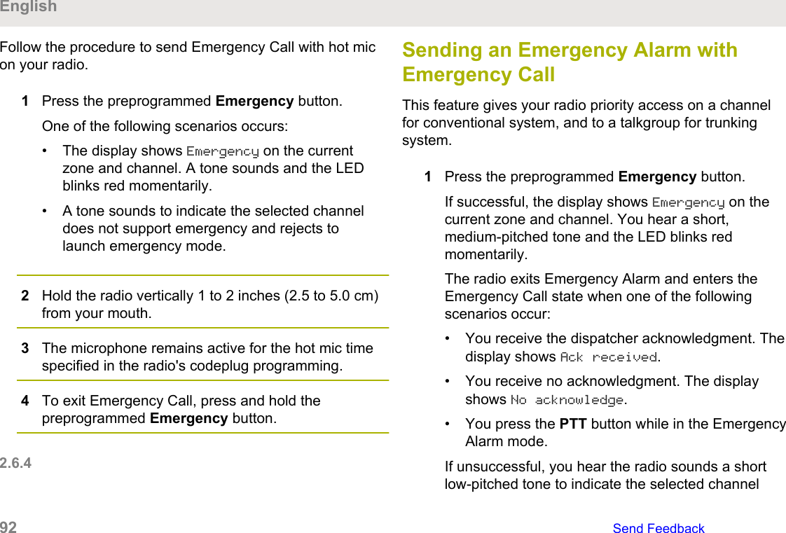 Follow the procedure to send Emergency Call with hot micon your radio.1Press the preprogrammed Emergency button.One of the following scenarios occurs:• The display shows Emergency on the currentzone and channel. A tone sounds and the LEDblinks red momentarily.• A tone sounds to indicate the selected channeldoes not support emergency and rejects tolaunch emergency mode.2Hold the radio vertically 1 to 2 inches (2.5 to 5.0 cm)from your mouth.3The microphone remains active for the hot mic timespecified in the radio&apos;s codeplug programming.4To exit Emergency Call, press and hold thepreprogrammed Emergency button.2.6.4Sending an Emergency Alarm withEmergency CallThis feature gives your radio priority access on a channelfor conventional system, and to a talkgroup for trunkingsystem.1Press the preprogrammed Emergency button.If successful, the display shows Emergency on thecurrent zone and channel. You hear a short,medium-pitched tone and the LED blinks redmomentarily.The radio exits Emergency Alarm and enters theEmergency Call state when one of the followingscenarios occur:• You receive the dispatcher acknowledgment. Thedisplay shows Ack received.• You receive no acknowledgment. The displayshows No acknowledge.• You press the PTT button while in the EmergencyAlarm mode.If unsuccessful, you hear the radio sounds a shortlow-pitched tone to indicate the selected channelEnglish92   Send Feedback