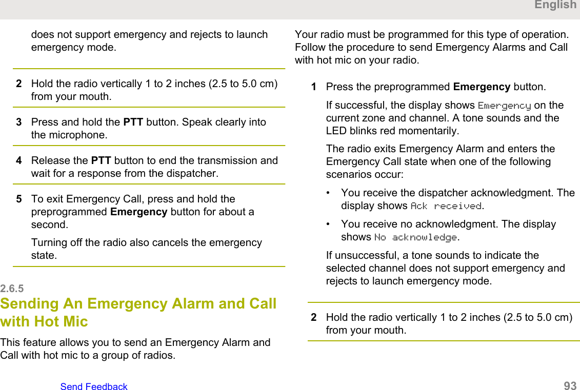 does not support emergency and rejects to launchemergency mode.2Hold the radio vertically 1 to 2 inches (2.5 to 5.0 cm)from your mouth.3Press and hold the PTT button. Speak clearly intothe microphone.4Release the PTT button to end the transmission andwait for a response from the dispatcher.5To exit Emergency Call, press and hold thepreprogrammed Emergency button for about asecond.Turning off the radio also cancels the emergencystate.2.6.5Sending An Emergency Alarm and Callwith Hot MicThis feature allows you to send an Emergency Alarm andCall with hot mic to a group of radios.Your radio must be programmed for this type of operation.Follow the procedure to send Emergency Alarms and Callwith hot mic on your radio.1Press the preprogrammed Emergency button.If successful, the display shows Emergency on thecurrent zone and channel. A tone sounds and theLED blinks red momentarily.The radio exits Emergency Alarm and enters theEmergency Call state when one of the followingscenarios occur:• You receive the dispatcher acknowledgment. Thedisplay shows Ack received.• You receive no acknowledgment. The displayshows No acknowledge.If unsuccessful, a tone sounds to indicate theselected channel does not support emergency andrejects to launch emergency mode.2Hold the radio vertically 1 to 2 inches (2.5 to 5.0 cm)from your mouth.EnglishSend Feedback   93