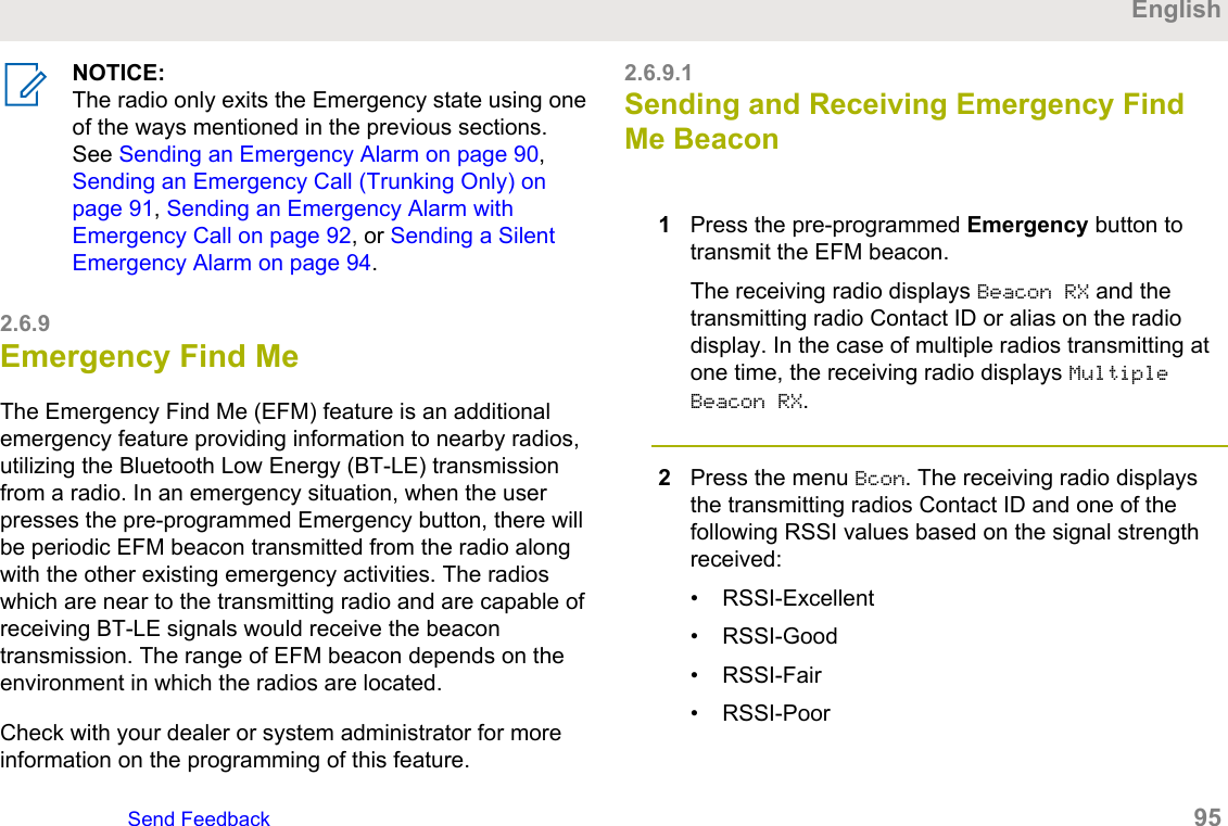 NOTICE:The radio only exits the Emergency state using oneof the ways mentioned in the previous sections.See Sending an Emergency Alarm on page 90, Sending an Emergency Call (Trunking Only) onpage 91, Sending an Emergency Alarm withEmergency Call on page 92, or Sending a SilentEmergency Alarm on page 94.2.6.9Emergency Find MeThe Emergency Find Me (EFM) feature is an additionalemergency feature providing information to nearby radios,utilizing the Bluetooth Low Energy (BT-LE) transmissionfrom a radio. In an emergency situation, when the userpresses the pre-programmed Emergency button, there willbe periodic EFM beacon transmitted from the radio alongwith the other existing emergency activities. The radioswhich are near to the transmitting radio and are capable ofreceiving BT-LE signals would receive the beacontransmission. The range of EFM beacon depends on theenvironment in which the radios are located.Check with your dealer or system administrator for moreinformation on the programming of this feature.2.6.9.1Sending and Receiving Emergency FindMe Beacon1Press the pre-programmed Emergency button totransmit the EFM beacon.The receiving radio displays Beacon RX and thetransmitting radio Contact ID or alias on the radiodisplay. In the case of multiple radios transmitting atone time, the receiving radio displays MultipleBeacon RX.2Press the menu Bcon. The receiving radio displaysthe transmitting radios Contact ID and one of thefollowing RSSI values based on the signal strengthreceived:• RSSI-Excellent• RSSI-Good• RSSI-Fair• RSSI-PoorEnglishSend Feedback   95