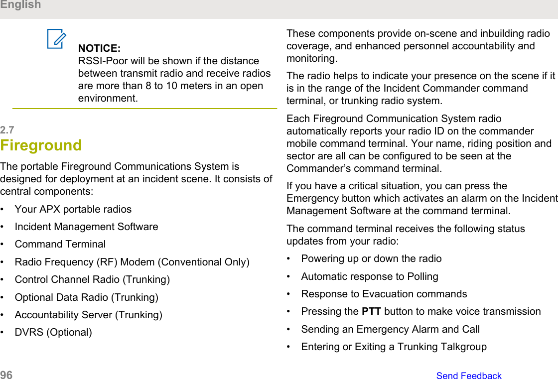 NOTICE:RSSI-Poor will be shown if the distancebetween transmit radio and receive radiosare more than 8 to 10 meters in an openenvironment.2.7FiregroundThe portable Fireground Communications System isdesigned for deployment at an incident scene. It consists ofcentral components:• Your APX portable radios• Incident Management Software• Command Terminal• Radio Frequency (RF) Modem (Conventional Only)• Control Channel Radio (Trunking)• Optional Data Radio (Trunking)• Accountability Server (Trunking)• DVRS (Optional)These components provide on-scene and inbuilding radiocoverage, and enhanced personnel accountability andmonitoring.The radio helps to indicate your presence on the scene if itis in the range of the Incident Commander commandterminal, or trunking radio system.Each Fireground Communication System radioautomatically reports your radio ID on the commandermobile command terminal. Your name, riding position andsector are all can be configured to be seen at theCommander’s command terminal.If you have a critical situation, you can press theEmergency button which activates an alarm on the IncidentManagement Software at the command terminal.The command terminal receives the following statusupdates from your radio:• Powering up or down the radio• Automatic response to Polling• Response to Evacuation commands• Pressing the PTT button to make voice transmission• Sending an Emergency Alarm and Call• Entering or Exiting a Trunking TalkgroupEnglish96   Send Feedback