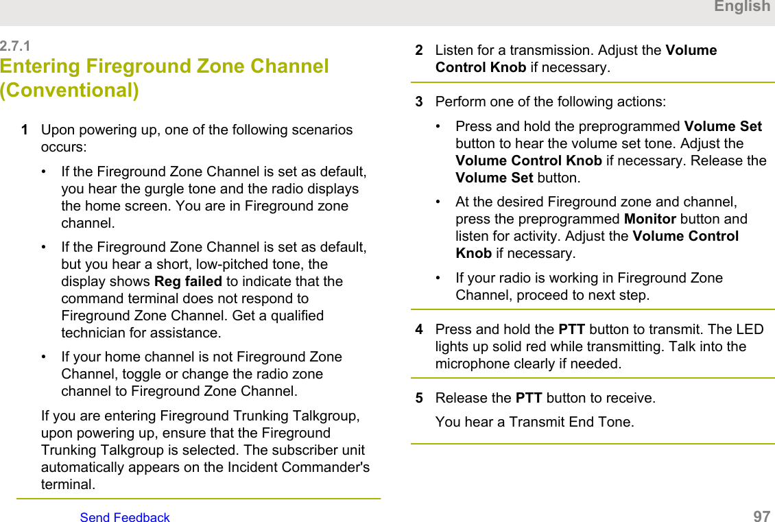 2.7.1Entering Fireground Zone Channel(Conventional)1Upon powering up, one of the following scenariosoccurs:• If the Fireground Zone Channel is set as default,you hear the gurgle tone and the radio displaysthe home screen. You are in Fireground zonechannel.• If the Fireground Zone Channel is set as default,but you hear a short, low-pitched tone, thedisplay shows Reg failed to indicate that thecommand terminal does not respond toFireground Zone Channel. Get a qualifiedtechnician for assistance.• If your home channel is not Fireground ZoneChannel, toggle or change the radio zonechannel to Fireground Zone Channel.If you are entering Fireground Trunking Talkgroup,upon powering up, ensure that the FiregroundTrunking Talkgroup is selected. The subscriber unitautomatically appears on the Incident Commander&apos;sterminal.2Listen for a transmission. Adjust the VolumeControl Knob if necessary.3Perform one of the following actions:• Press and hold the preprogrammed Volume Setbutton to hear the volume set tone. Adjust theVolume Control Knob if necessary. Release theVolume Set button.• At the desired Fireground zone and channel,press the preprogrammed Monitor button andlisten for activity. Adjust the Volume ControlKnob if necessary.• If your radio is working in Fireground ZoneChannel, proceed to next step.4Press and hold the PTT button to transmit. The LEDlights up solid red while transmitting. Talk into themicrophone clearly if needed.5Release the PTT button to receive.You hear a Transmit End Tone.EnglishSend Feedback   97