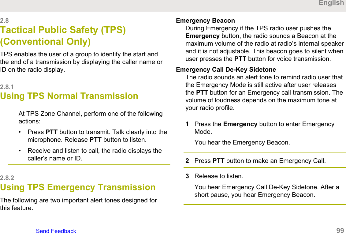 2.8Tactical Public Safety (TPS)(Conventional Only)TPS enables the user of a group to identify the start andthe end of a transmission by displaying the caller name orID on the radio display.2.8.1Using TPS Normal TransmissionAt TPS Zone Channel, perform one of the followingactions:• Press PTT button to transmit. Talk clearly into themicrophone. Release PTT button to listen.• Receive and listen to call, the radio displays thecaller’s name or ID.2.8.2Using TPS Emergency TransmissionThe following are two important alert tones designed forthis feature.Emergency BeaconDuring Emergency if the TPS radio user pushes theEmergency button, the radio sounds a Beacon at themaximum volume of the radio at radio’s internal speakerand it is not adjustable. This beacon goes to silent whenuser presses the PTT button for voice transmission.Emergency Call De-Key SidetoneThe radio sounds an alert tone to remind radio user thatthe Emergency Mode is still active after user releasesthe PTT button for an Emergency call transmission. Thevolume of loudness depends on the maximum tone atyour radio profile.1Press the Emergency button to enter EmergencyMode.You hear the Emergency Beacon.2Press PTT button to make an Emergency Call.3Release to listen.You hear Emergency Call De-Key Sidetone. After ashort pause, you hear Emergency Beacon.EnglishSend Feedback   99