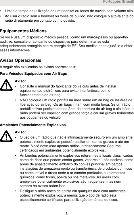 • Limite o tempo de utilização de um headset ou fones de ouvido com volume alto.• Ao usar o rádio sem o headset ou fones de ouvido, não coloque o alto-falante dorádio diretamente em contato com o ouvido.Equipamentos MédicosSe você usa um dispositivo médico pessoal, como um marca-passo ou aparelhoauditivo, consulte o fabricante do dispositivo para determinar se estáadequadamente protegido contra energia de RF. Seu médico pode ajudá-lo a obteressas informações.Avisos OperacionaisA seguir são explicados os avisos operacionais:Para Veículos Equipados com Air BagsAviso:• Consulte o manual do fabricante do veículo antes de instalarequipamentos eletrônicos para evitar interferência com ofuncionamento do air bag.• NÃO coloque um rádio portátil na área sobre um air bag ou na área deliberação do air bag. Os air bags inflam com muita força. Se um rádioportátil estiver posicionado na área de abertura do air bag e ele inflar, orádio poderá ser impelido com grande força e causar graves ferimentosaos ocupantes do veículo.Ambientes Potencialmente ExplosivosAviso:• O uso de um rádio que não é intrinsecamente seguro em um ambientepotencialmente explosivo poderá resultar em danos graves e até emmorte. Você deve usar apenas rádios Intrinsecamente Seguroscertificados em ambientes potencialmente explosivos.• Ambientes potencialmente explosivos referem-se a locais classificadoscomo de risco que podem conter gases, vapores ou pós nocivos, comoáreas de abastecimento embaixo do convés principal em barcos,instalações de armazenamento ou transferência de produtos químicosou combustível e áreas onde o ar contém partículas ou elementosquímicos, como fibras, poeira ou pós metálicos. As áreas comambientes potencialmente explosivos são frequentes, mas nemsempre há avisos sobre isso.• Desligue o rádio antes de entrar em qualquer área com ambientespotencialmente explosivos, a menos que o tipo de rádio sejaespecificamente certificado para utilização em áreas de risco.Português (Brasil) 3