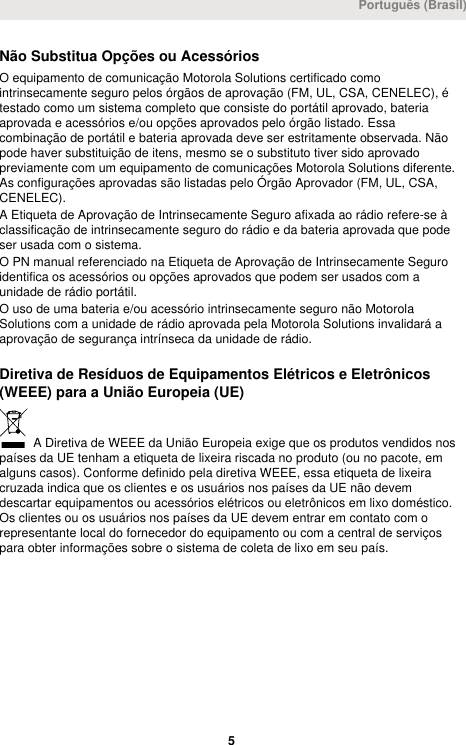 Não Substitua Opções ou AcessóriosO equipamento de comunicação Motorola Solutions certificado comointrinsecamente seguro pelos órgãos de aprovação (FM, UL, CSA, CENELEC), étestado como um sistema completo que consiste do portátil aprovado, bateriaaprovada e acessórios e/ou opções aprovados pelo órgão listado. Essacombinação de portátil e bateria aprovada deve ser estritamente observada. Nãopode haver substituição de itens, mesmo se o substituto tiver sido aprovadopreviamente com um equipamento de comunicações Motorola Solutions diferente.As configurações aprovadas são listadas pelo Órgão Aprovador (FM, UL, CSA,CENELEC).A Etiqueta de Aprovação de Intrinsecamente Seguro afixada ao rádio refere-se àclassificação de intrinsecamente seguro do rádio e da bateria aprovada que podeser usada com o sistema.O PN manual referenciado na Etiqueta de Aprovação de Intrinsecamente Seguroidentifica os acessórios ou opções aprovados que podem ser usados com aunidade de rádio portátil.O uso de uma bateria e/ou acessório intrinsecamente seguro não MotorolaSolutions com a unidade de rádio aprovada pela Motorola Solutions invalidará aaprovação de segurança intrínseca da unidade de rádio.Diretiva de Resíduos de Equipamentos Elétricos e Eletrônicos(WEEE) para a União Europeia (UE) A Diretiva de WEEE da União Europeia exige que os produtos vendidos nospaíses da UE tenham a etiqueta de lixeira riscada no produto (ou no pacote, emalguns casos). Conforme definido pela diretiva WEEE, essa etiqueta de lixeiracruzada indica que os clientes e os usuários nos países da UE não devemdescartar equipamentos ou acessórios elétricos ou eletrônicos em lixo doméstico.Os clientes ou os usuários nos países da UE devem entrar em contato com orepresentante local do fornecedor do equipamento ou com a central de serviçospara obter informações sobre o sistema de coleta de lixo em seu país.Português (Brasil) 5