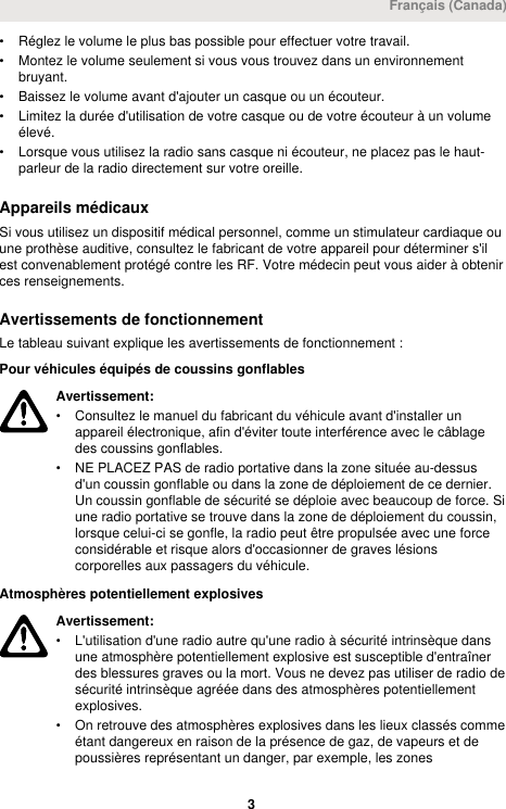 • Réglez le volume le plus bas possible pour effectuer votre travail.• Montez le volume seulement si vous vous trouvez dans un environnementbruyant.• Baissez le volume avant d&apos;ajouter un casque ou un écouteur.• Limitez la durée d&apos;utilisation de votre casque ou de votre écouteur à un volumeélevé.• Lorsque vous utilisez la radio sans casque ni écouteur, ne placez pas le haut-parleur de la radio directement sur votre oreille.Appareils médicauxSi vous utilisez un dispositif médical personnel, comme un stimulateur cardiaque ouune prothèse auditive, consultez le fabricant de votre appareil pour déterminer s&apos;ilest convenablement protégé contre les RF. Votre médecin peut vous aider à obtenirces renseignements.Avertissements de fonctionnementLe tableau suivant explique les avertissements de fonctionnement :Pour véhicules équipés de coussins gonflablesAvertissement:• Consultez le manuel du fabricant du véhicule avant d&apos;installer unappareil électronique, afin d&apos;éviter toute interférence avec le câblagedes coussins gonflables.• NE PLACEZ PAS de radio portative dans la zone située au-dessusd&apos;un coussin gonflable ou dans la zone de déploiement de ce dernier.Un coussin gonflable de sécurité se déploie avec beaucoup de force. Siune radio portative se trouve dans la zone de déploiement du coussin,lorsque celui-ci se gonfle, la radio peut être propulsée avec une forceconsidérable et risque alors d&apos;occasionner de graves lésionscorporelles aux passagers du véhicule.Atmosphères potentiellement explosivesAvertissement:• L&apos;utilisation d&apos;une radio autre qu&apos;une radio à sécurité intrinsèque dansune atmosphère potentiellement explosive est susceptible d&apos;entraînerdes blessures graves ou la mort. Vous ne devez pas utiliser de radio desécurité intrinsèque agréée dans des atmosphères potentiellementexplosives.• On retrouve des atmosphères explosives dans les lieux classés commeétant dangereux en raison de la présence de gaz, de vapeurs et depoussières représentant un danger, par exemple, les zonesFrançais (Canada) 3