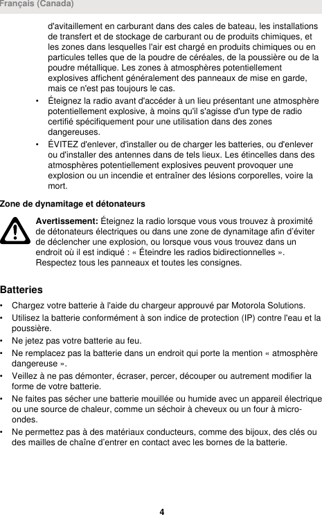 d&apos;avitaillement en carburant dans des cales de bateau, les installationsde transfert et de stockage de carburant ou de produits chimiques, etles zones dans lesquelles l&apos;air est chargé en produits chimiques ou enparticules telles que de la poudre de céréales, de la poussière ou de lapoudre métallique. Les zones à atmosphères potentiellementexplosives affichent généralement des panneaux de mise en garde,mais ce n&apos;est pas toujours le cas.• Éteignez la radio avant d&apos;accéder à un lieu présentant une atmosphèrepotentiellement explosive, à moins qu&apos;il s&apos;agisse d&apos;un type de radiocertifié spécifiquement pour une utilisation dans des zonesdangereuses.• ÉVITEZ d&apos;enlever, d&apos;installer ou de charger les batteries, ou d&apos;enleverou d&apos;installer des antennes dans de tels lieux. Les étincelles dans desatmosphères potentiellement explosives peuvent provoquer uneexplosion ou un incendie et entraîner des lésions corporelles, voire lamort.Zone de dynamitage et détonateursAvertissement: Éteignez la radio lorsque vous vous trouvez à proximitéde détonateurs électriques ou dans une zone de dynamitage afin d’éviterde déclencher une explosion, ou lorsque vous vous trouvez dans unendroit où il est indiqué : « Éteindre les radios bidirectionnelles ».Respectez tous les panneaux et toutes les consignes.Batteries• Chargez votre batterie à l&apos;aide du chargeur approuvé par Motorola Solutions.• Utilisez la batterie conformément à son indice de protection (IP) contre l&apos;eau et lapoussière.• Ne jetez pas votre batterie au feu.• Ne remplacez pas la batterie dans un endroit qui porte la mention « atmosphèredangereuse ».• Veillez à ne pas démonter, écraser, percer, découper ou autrement modifier laforme de votre batterie.• Ne faites pas sécher une batterie mouillée ou humide avec un appareil électriqueou une source de chaleur, comme un séchoir à cheveux ou un four à micro-ondes.• Ne permettez pas à des matériaux conducteurs, comme des bijoux, des clés oudes mailles de chaîne d’entrer en contact avec les bornes de la batterie.Français (Canada)4 