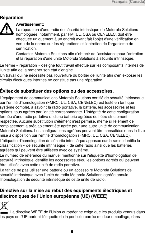 RéparationAvertissement:La réparation d&apos;une radio de sécurité intrinsèque de Motorola Solutionshomologuée, notamment, par FM, UL, CSA ou CENELEC, doit êtreeffectuée uniquement à un endroit ayant fait l&apos;objet d&apos;une vérification envertu de la norme sur les réparations et l&apos;entretien de l&apos;organisme decertification.Contactez Motorola Solutions afin d&apos;obtenir de l&apos;assistance pour l&apos;entretienet la réparation d&apos;une unité Motorola Solutions à sécurité intrinsèque.Le terme « réparation » désigne tout travail effectué sur les composants internes del&apos;unité afin de la ramener son état d&apos;origine.Un travail qui ne nécessite pas l&apos;ouverture du boîtier de l&apos;unité afin d&apos;en exposer lescircuits électriques internes ne constitue pas une réparation.Évitez de substituer des options ou des accessoires.L&apos;équipement de communications Motorola Solutions certifié de sécurité intrinsèquepar l&apos;entité d&apos;homologation (FMRC, UL, CSA, CENELEC) est testé en tant quesystème complet, à savoir : la radio portative, la batterie, les accessoires et lesoptions, tous agréés par l&apos;entité correspondante. L&apos;intégrité de cette configurationformée d&apos;une radio portative et d&apos;une batterie agréées doit être strictementrespectée. Aucune substitution d&apos;élément n&apos;est permise, même si l&apos;élément deremplacement a préalablement été agréé pour une autre unité de communicationMotorola Solutions. Les configurations agréées peuvent être consultées dans la listemise à disposition par l&apos;entité d&apos;homologation (FMRC, UL, CSA, CENELEC).L&apos;étiquette d&apos;homologation de sécurité intrinsèque apposée sur la radio identifie laclassification « de sécurité intrinsèque » de cette radio ainsi que les batteriesagréées qui peuvent être utilisées avec ce système.Le numéro de référence du manuel mentionné sur l&apos;étiquette d&apos;homologation desécurité intrinsèque identifie les accessoires et/ou les options agréés qui peuventêtre utilisés avec cette unité de radio portative.Le fait de ne pas utiliser une batterie ou un accessoire Motorola Solutions desécurité intrinsèque avec l&apos;unité de radio Motorola Solutions agréée annulel&apos;homologation de sécurité intrinsèque de cette unité de radio.Directive sur la mise au rebut des équipements électriques etélectroniques de l&apos;Union européenne (UE) (WEEE) La directive WEEE de l&apos;Union européenne exige que les produits vendus dansles pays de l&apos;UE portent l&apos;étiquette de la poubelle barrée (ou leur emballage, dansFrançais (Canada) 5