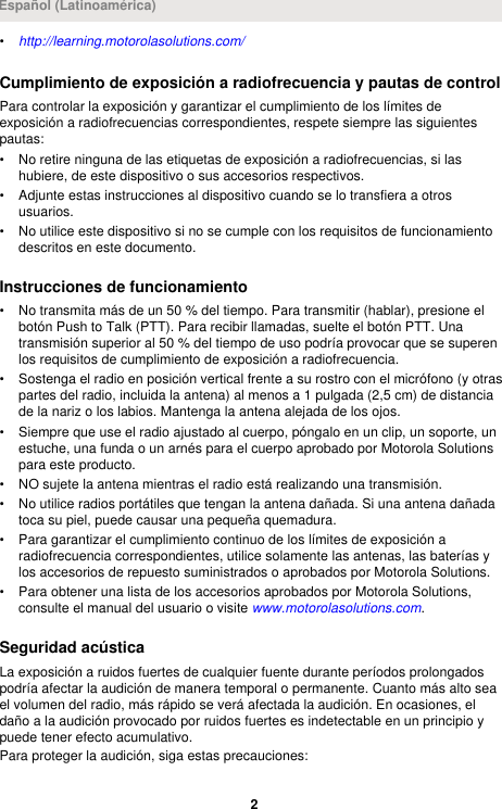 •http://learning.motorolasolutions.com/Cumplimiento de exposición a radiofrecuencia y pautas de controlPara controlar la exposición y garantizar el cumplimiento de los límites deexposición a radiofrecuencias correspondientes, respete siempre las siguientespautas:• No retire ninguna de las etiquetas de exposición a radiofrecuencias, si lashubiere, de este dispositivo o sus accesorios respectivos.• Adjunte estas instrucciones al dispositivo cuando se lo transfiera a otrosusuarios.• No utilice este dispositivo si no se cumple con los requisitos de funcionamientodescritos en este documento.Instrucciones de funcionamiento• No transmita más de un 50 % del tiempo. Para transmitir (hablar), presione elbotón Push to Talk (PTT). Para recibir llamadas, suelte el botón PTT. Unatransmisión superior al 50 % del tiempo de uso podría provocar que se superenlos requisitos de cumplimiento de exposición a radiofrecuencia.• Sostenga el radio en posición vertical frente a su rostro con el micrófono (y otraspartes del radio, incluida la antena) al menos a 1 pulgada (2,5 cm) de distanciade la nariz o los labios. Mantenga la antena alejada de los ojos.• Siempre que use el radio ajustado al cuerpo, póngalo en un clip, un soporte, unestuche, una funda o un arnés para el cuerpo aprobado por Motorola Solutionspara este producto.• NO sujete la antena mientras el radio está realizando una transmisión.• No utilice radios portátiles que tengan la antena dañada. Si una antena dañadatoca su piel, puede causar una pequeña quemadura.• Para garantizar el cumplimiento continuo de los límites de exposición aradiofrecuencia correspondientes, utilice solamente las antenas, las baterías ylos accesorios de repuesto suministrados o aprobados por Motorola Solutions.• Para obtener una lista de los accesorios aprobados por Motorola Solutions,consulte el manual del usuario o visite www.motorolasolutions.com.Seguridad acústicaLa exposición a ruidos fuertes de cualquier fuente durante períodos prolongadospodría afectar la audición de manera temporal o permanente. Cuanto más alto seael volumen del radio, más rápido se verá afectada la audición. En ocasiones, eldaño a la audición provocado por ruidos fuertes es indetectable en un principio ypuede tener efecto acumulativo.Para proteger la audición, siga estas precauciones:Español (Latinoamérica)2 