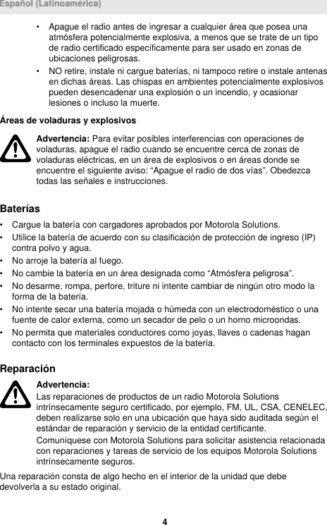 • Apague el radio antes de ingresar a cualquier área que posea unaatmósfera potencialmente explosiva, a menos que se trate de un tipode radio certificado específicamente para ser usado en zonas deubicaciones peligrosas.• NO retire, instale ni cargue baterías, ni tampoco retire o instale antenasen dichas áreas. Las chispas en ambientes potencialmente explosivospueden desencadenar una explosión o un incendio, y ocasionarlesiones o incluso la muerte.Áreas de voladuras y explosivosAdvertencia: Para evitar posibles interferencias con operaciones devoladuras, apague el radio cuando se encuentre cerca de zonas devoladuras eléctricas, en un área de explosivos o en áreas donde seencuentre el siguiente aviso: “Apague el radio de dos vías”. Obedezcatodas las señales e instrucciones.Baterías• Cargue la batería con cargadores aprobados por Motorola Solutions.• Utilice la batería de acuerdo con su clasificación de protección de ingreso (IP)contra polvo y agua.• No arroje la batería al fuego.• No cambie la batería en un área designada como “Atmósfera peligrosa”.• No desarme, rompa, perfore, triture ni intente cambiar de ningún otro modo laforma de la batería.• No intente secar una batería mojada o húmeda con un electrodoméstico o unafuente de calor externa, como un secador de pelo o un horno microondas.• No permita que materiales conductores como joyas, llaves o cadenas hagancontacto con los terminales expuestos de la batería.ReparaciónAdvertencia:Las reparaciones de productos de un radio Motorola Solutionsintrínsecamente seguro certificado, por ejemplo, FM, UL, CSA, CENELEC,deben realizarse solo en una ubicación que haya sido auditada según elestándar de reparación y servicio de la entidad certificante.Comuníquese con Motorola Solutions para solicitar asistencia relacionadacon reparaciones y tareas de servicio de los equipos Motorola Solutionsintrínsecamente seguros.Una reparación consta de algo hecho en el interior de la unidad que debedevolverla a su estado original.Español (Latinoamérica)4 