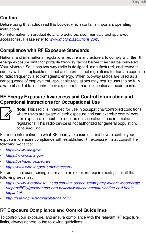 CautionBefore using this radio, read this booklet which contains important operatinginstructions.For information on product details, brochures, user manuals and approvedaccessories. Please refer to www.motorolasolutions.com.Compliance with RF Exposure StandardsNational and international regulations require manufacturers to comply with the RFenergy exposure limits for portable two-way radios before they can be marketed.Your Motorola Solutions two-way radio is designed, manufactured, and tested tocomply with all applicable national and international regulations for human exposureto radio frequency electromagnetic energy. When two-way radios are used as aconsequence of employment, applicable regulations may require users to be fullyaware of and able to control their exposure to meet occupational requirements.RF Energy Exposure Awareness and Control Information andOperational Instructions for Occupational UseNote: This radio is intended for use in occupational/controlled conditionswhere users are aware of their exposure and can exercise control overtheir exposure to meet the requirements in national and internationalregulations. This radio device is not authorized for general population,consumer use.For more information on what RF energy exposure is, and how to control yourexposure to ensure compliance with established RF exposure limits, consult thefollowing websites:•https://www.fcc.gov/•https://www.osha.gov/•https://osha.europa.eu/en•http://www.who.int/peh-emf/project/en/For additional user training information on exposure requirements, consult thefollowing websites:•https://www.motorolasolutions.com/en_us/about/company-overview/corporate-responsibility/governance-and-policies/wireless-communication-and-health-faqs.html•http://learning.motorolasolutions.com/RF Exposure Compliance and Control GuidelinesTo control your exposure, and ensure compliance with the relevant RF exposurelimits, always adhere to the following guidelines:English 1