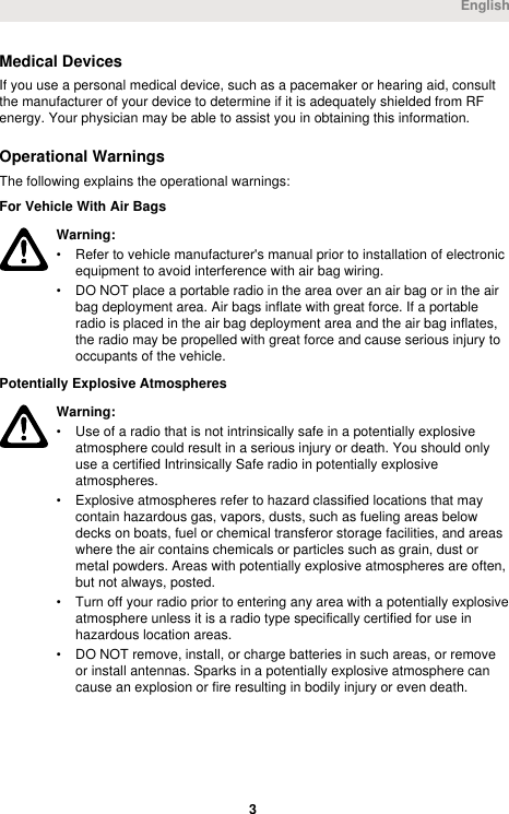 Medical DevicesIf you use a personal medical device, such as a pacemaker or hearing aid, consultthe manufacturer of your device to determine if it is adequately shielded from RFenergy. Your physician may be able to assist you in obtaining this information.Operational WarningsThe following explains the operational warnings:For Vehicle With Air BagsWarning:• Refer to vehicle manufacturer&apos;s manual prior to installation of electronicequipment to avoid interference with air bag wiring.• DO NOT place a portable radio in the area over an air bag or in the airbag deployment area. Air bags inflate with great force. If a portableradio is placed in the air bag deployment area and the air bag inflates,the radio may be propelled with great force and cause serious injury tooccupants of the vehicle.Potentially Explosive AtmospheresWarning:• Use of a radio that is not intrinsically safe in a potentially explosiveatmosphere could result in a serious injury or death. You should onlyuse a certified Intrinsically Safe radio in potentially explosiveatmospheres.• Explosive atmospheres refer to hazard classified locations that maycontain hazardous gas, vapors, dusts, such as fueling areas belowdecks on boats, fuel or chemical transferor storage facilities, and areaswhere the air contains chemicals or particles such as grain, dust ormetal powders. Areas with potentially explosive atmospheres are often,but not always, posted.• Turn off your radio prior to entering any area with a potentially explosiveatmosphere unless it is a radio type specifically certified for use inhazardous location areas.• DO NOT remove, install, or charge batteries in such areas, or removeor install antennas. Sparks in a potentially explosive atmosphere cancause an explosion or fire resulting in bodily injury or even death.English 3