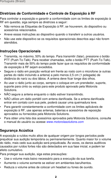 Diretrizes de Conformidade e Controle de Exposição à RFPara controlar a exposição e garantir a conformidade com os limites de exposição àRF em questão, siga sempre as diretrizes a seguir:• Não remova as Etiquetas de Exposição à RF, se houverem, do dispositivo ouacessórios relacionados.• Anexe essas instruções ao dispositivo quando o transferir a outros usuários.• Não use este dispositivo se os requisitos operacionais descritos aqui não forematendidos.Instruções Operacionais• Transmita, no máximo, 50% do tempo. Para transmitir (falar), pressione o botãoPTT (Push-To-Talk). Para receber chamadas, solte o botão PTT (Push-To-Talk).Transmitir mais de 50% do tempo pode fazer que os requisitos de conformidadede exposição à RF sejam excedidos.• Segure o rádio em posição vertical em frente ao rosto com o microfone (e outraspartes do rádio incluindo a antena) a pelo menos 2,5 cm (1 polegada) dedistância do nariz ou dos lábios. A antena deve ficar longe dos olhos.• Ao usar o rádio junto ao corpo, sempre o coloque em um prendedor, suporte,suporte para cinto ou estojo para este produto aprovado pela MotorolaSolutions.• NÃO segure a antena enquanto o rádio estiver transmitindo.• NÃO utilize um rádio portátil com antena danificada. Se a antena danificadaentrar em contato com sua pele, poderá causar uma queimadura leve.• Para garantir constantemente a conformidade com os limites aplicáveis deexposição à RF, use apenas antenas, baterias e acessórios de reposiçãoaprovados ou fornecidos pela Motorola Solutions.• Para obter uma lista dos acessórios aprovados pela Motorola Solutions, consulteo manual do usuário ou acesse www.motorolasolutions.comSegurança AcústicaA exposição a ruídos muito altos de qualquer origem por longos períodos podeprejudicar sua audição temporária ou permanentemente. Quanto maior for o volumedo rádio, mais cedo sua audição será prejudicada. Às vezes, os danos auditivoscausados por ruídos fortes não são detectados em sua fase inicial, e podem terefeito cumulativo.Para proteger sua audição, siga estas precauções:• Use o volume mais baixo necessário para a execução da sua tarefa.• Aumente o volume somente se estiver em ambientes barulhentos.• Reduza o volume antes de colocar um headset ou fones de ouvido.Português (Brasil)2 