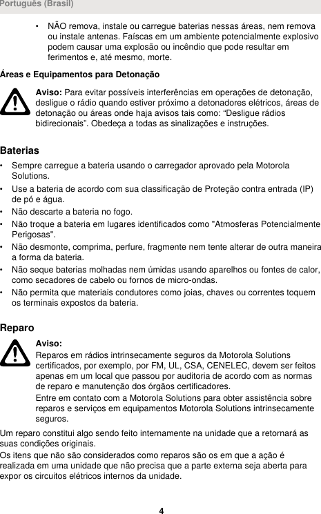 • NÃO remova, instale ou carregue baterias nessas áreas, nem removaou instale antenas. Faíscas em um ambiente potencialmente explosivopodem causar uma explosão ou incêndio que pode resultar emferimentos e, até mesmo, morte.Áreas e Equipamentos para DetonaçãoAviso: Para evitar possíveis interferências em operações de detonação,desligue o rádio quando estiver próximo a detonadores elétricos, áreas dedetonação ou áreas onde haja avisos tais como: “Desligue rádiosbidirecionais”. Obedeça a todas as sinalizações e instruções.Baterias• Sempre carregue a bateria usando o carregador aprovado pela MotorolaSolutions.• Use a bateria de acordo com sua classificação de Proteção contra entrada (IP)de pó e água.• Não descarte a bateria no fogo.• Não troque a bateria em lugares identificados como &quot;Atmosferas PotencialmentePerigosas&quot;.• Não desmonte, comprima, perfure, fragmente nem tente alterar de outra maneiraa forma da bateria.• Não seque baterias molhadas nem úmidas usando aparelhos ou fontes de calor,como secadores de cabelo ou fornos de micro-ondas.• Não permita que materiais condutores como joias, chaves ou correntes toquemos terminais expostos da bateria.ReparoAviso:Reparos em rádios intrinsecamente seguros da Motorola Solutionscertificados, por exemplo, por FM, UL, CSA, CENELEC, devem ser feitosapenas em um local que passou por auditoria de acordo com as normasde reparo e manutenção dos órgãos certificadores.Entre em contato com a Motorola Solutions para obter assistência sobrereparos e serviços em equipamentos Motorola Solutions intrinsecamenteseguros.Um reparo constitui algo sendo feito internamente na unidade que a retornará assuas condições originais.Os itens que não são considerados como reparos são os em que a ação érealizada em uma unidade que não precisa que a parte externa seja aberta paraexpor os circuitos elétricos internos da unidade.Português (Brasil)4 