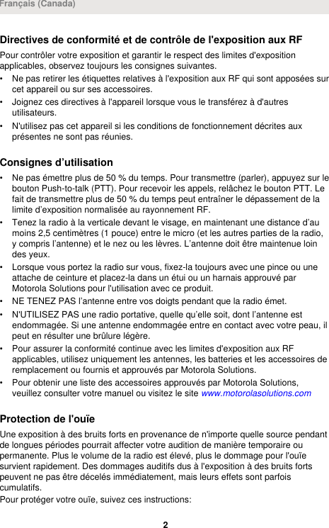 Directives de conformité et de contrôle de l&apos;exposition aux RFPour contrôler votre exposition et garantir le respect des limites d&apos;expositionapplicables, observez toujours les consignes suivantes.• Ne pas retirer les étiquettes relatives à l&apos;exposition aux RF qui sont apposées surcet appareil ou sur ses accessoires.• Joignez ces directives à l&apos;appareil lorsque vous le transférez à d&apos;autresutilisateurs.• N&apos;utilisez pas cet appareil si les conditions de fonctionnement décrites auxprésentes ne sont pas réunies.Consignes d’utilisation• Ne pas émettre plus de 50 % du temps. Pour transmettre (parler), appuyez sur lebouton Push-to-talk (PTT). Pour recevoir les appels, relâchez le bouton PTT. Lefait de transmettre plus de 50 % du temps peut entraîner le dépassement de lalimite d’exposition normalisée au rayonnement RF.• Tenez la radio à la verticale devant le visage, en maintenant une distance d’aumoins 2,5 centimètres (1 pouce) entre le micro (et les autres parties de la radio,y compris l’antenne) et le nez ou les lèvres. L’antenne doit être maintenue loindes yeux.• Lorsque vous portez la radio sur vous, fixez-la toujours avec une pince ou uneattache de ceinture et placez-la dans un étui ou un harnais approuvé parMotorola Solutions pour l&apos;utilisation avec ce produit.• NE TENEZ PAS l’antenne entre vos doigts pendant que la radio émet.• N&apos;UTILISEZ PAS une radio portative, quelle qu’elle soit, dont l’antenne estendommagée. Si une antenne endommagée entre en contact avec votre peau, ilpeut en résulter une brûlure légère.• Pour assurer la conformité continue avec les limites d&apos;exposition aux RFapplicables, utilisez uniquement les antennes, les batteries et les accessoires deremplacement ou fournis et approuvés par Motorola Solutions.• Pour obtenir une liste des accessoires approuvés par Motorola Solutions,veuillez consulter votre manuel ou visitez le site www.motorolasolutions.comProtection de l&apos;ouïeUne exposition à des bruits forts en provenance de n&apos;importe quelle source pendantde longues périodes pourrait affecter votre audition de manière temporaire oupermanente. Plus le volume de la radio est élevé, plus le dommage pour l&apos;ouïesurvient rapidement. Des dommages auditifs dus à l&apos;exposition à des bruits fortspeuvent ne pas être décelés immédiatement, mais leurs effets sont parfoiscumulatifs.Pour protéger votre ouïe, suivez ces instructions:Français (Canada)2 