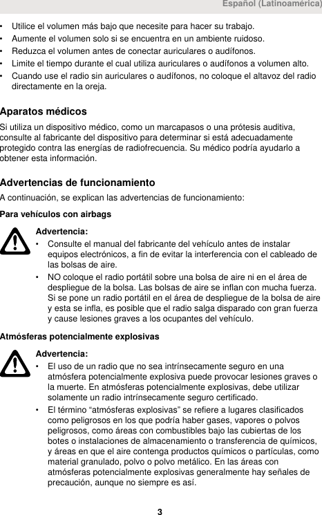 • Utilice el volumen más bajo que necesite para hacer su trabajo.• Aumente el volumen solo si se encuentra en un ambiente ruidoso.• Reduzca el volumen antes de conectar auriculares o audífonos.• Limite el tiempo durante el cual utiliza auriculares o audífonos a volumen alto.• Cuando use el radio sin auriculares o audífonos, no coloque el altavoz del radiodirectamente en la oreja.Aparatos médicosSi utiliza un dispositivo médico, como un marcapasos o una prótesis auditiva,consulte al fabricante del dispositivo para determinar si está adecuadamenteprotegido contra las energías de radiofrecuencia. Su médico podría ayudarlo aobtener esta información.Advertencias de funcionamientoA continuación, se explican las advertencias de funcionamiento:Para vehículos con airbagsAdvertencia:• Consulte el manual del fabricante del vehículo antes de instalarequipos electrónicos, a fin de evitar la interferencia con el cableado delas bolsas de aire.• NO coloque el radio portátil sobre una bolsa de aire ni en el área dedespliegue de la bolsa. Las bolsas de aire se inflan con mucha fuerza.Si se pone un radio portátil en el área de despliegue de la bolsa de airey esta se infla, es posible que el radio salga disparado con gran fuerzay cause lesiones graves a los ocupantes del vehículo.Atmósferas potencialmente explosivasAdvertencia:• El uso de un radio que no sea intrínsecamente seguro en unaatmósfera potencialmente explosiva puede provocar lesiones graves ola muerte. En atmósferas potencialmente explosivas, debe utilizarsolamente un radio intrínsecamente seguro certificado.• El término “atmósferas explosivas” se refiere a lugares clasificadoscomo peligrosos en los que podría haber gases, vapores o polvospeligrosos, como áreas con combustibles bajo las cubiertas de losbotes o instalaciones de almacenamiento o transferencia de químicos,y áreas en que el aire contenga productos químicos o partículas, comomaterial granulado, polvo o polvo metálico. En las áreas conatmósferas potencialmente explosivas generalmente hay señales deprecaución, aunque no siempre es así.Español (Latinoamérica) 3