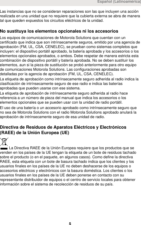 Las instancias que no se consideran reparaciones son las que incluyen una acciónrealizada en una unidad que no requiere que la cubierta externa se abra de maneratal que queden expuestos los circuitos eléctricos de la unidad.No sustituya los elementos opcionales ni los accesoriosLos equipos de comunicaciones de Motorola Solutions que cuentan con uncertificado que indica que son intrínsecamente seguros, emitido por una agencia deaprobación (FM, UL, CSA, CENELEC), se prueban como sistemas completos queincluyen: el dispositivo portátil aprobado, la batería aprobada y los accesorios o loselementos opcionales aprobados, o ambos. Debe respetar de manera estricta estacombinación de dispositivo portátil y batería aprobada. No se deben sustituir loselementos, aun si la pieza de sustitución se probó anteriormente para otro equipode comunicaciones Motorola Solutions. Las configuraciones aprobadas sondetalladas por la agencia de aprobación (FM, UL, CSA, CENELEC).La etiqueta de aprobación como intrínsecamente seguro adherida al radio indica laclasificación de intrínsecamente seguro de ese radio e indica las bateríasaprobadas que pueden usarse con ese sistema.La etiqueta de aprobación de intrínsecamente seguro adherida al radio hacereferencia a un número de pieza del manual que indica los accesorios o loselementos opcionales que se pueden usar con la unidad de radio portátil.El uso de una batería o un accesorio aprobado como intrínsecamente seguro queno sea de Motorola Solutions con el radio Motorola Solutions aprobado anulará laaprobación de intrínsecamente seguro de esa unidad de radio.Directiva de Residuos de Aparatos Eléctricos y Electrónicos(RAEE) de la Unión Europea (UE)La Directiva RAEE de la Unión Europea requiere que los productos que sevenden en los países de la UE tengan la etiqueta de un bote de residuos tachadosobre el producto (o en el paquete, en algunos casos). Como define la directivaRAEE, esta etiqueta con un bote de basura tachado indica que los clientes y losusuarios finales en los países de la UE no deben deshacerse de los equipos oaccesorios eléctricos y electrónicos con la basura doméstica. Los clientes o losusuarios finales en los países de la UE deben ponerse en contacto con surepresentante distribuidor de equipos o el centro de servicio locales para obtenerinformación sobre el sistema de recolección de residuos de su país.Español (Latinoamérica) 5