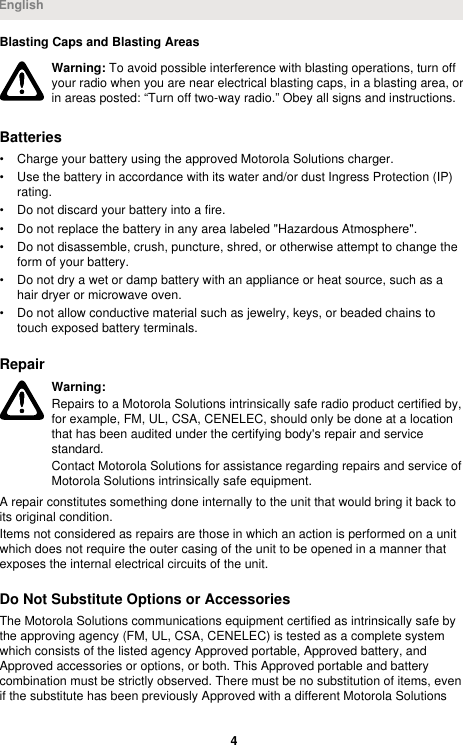 Blasting Caps and Blasting AreasWarning: To avoid possible interference with blasting operations, turn offyour radio when you are near electrical blasting caps, in a blasting area, orin areas posted: “Turn off two-way radio.” Obey all signs and instructions.Batteries• Charge your battery using the approved Motorola Solutions charger.• Use the battery in accordance with its water and/or dust Ingress Protection (IP)rating.• Do not discard your battery into a fire.• Do not replace the battery in any area labeled &quot;Hazardous Atmosphere&quot;.• Do not disassemble, crush, puncture, shred, or otherwise attempt to change theform of your battery.• Do not dry a wet or damp battery with an appliance or heat source, such as ahair dryer or microwave oven.• Do not allow conductive material such as jewelry, keys, or beaded chains totouch exposed battery terminals.RepairWarning:Repairs to a Motorola Solutions intrinsically safe radio product certified by,for example, FM, UL, CSA, CENELEC, should only be done at a locationthat has been audited under the certifying body&apos;s repair and servicestandard.Contact Motorola Solutions for assistance regarding repairs and service ofMotorola Solutions intrinsically safe equipment.A repair constitutes something done internally to the unit that would bring it back toits original condition.Items not considered as repairs are those in which an action is performed on a unitwhich does not require the outer casing of the unit to be opened in a manner thatexposes the internal electrical circuits of the unit.Do Not Substitute Options or AccessoriesThe Motorola Solutions communications equipment certified as intrinsically safe bythe approving agency (FM, UL, CSA, CENELEC) is tested as a complete systemwhich consists of the listed agency Approved portable, Approved battery, andApproved accessories or options, or both. This Approved portable and batterycombination must be strictly observed. There must be no substitution of items, evenif the substitute has been previously Approved with a different Motorola SolutionsEnglish4 