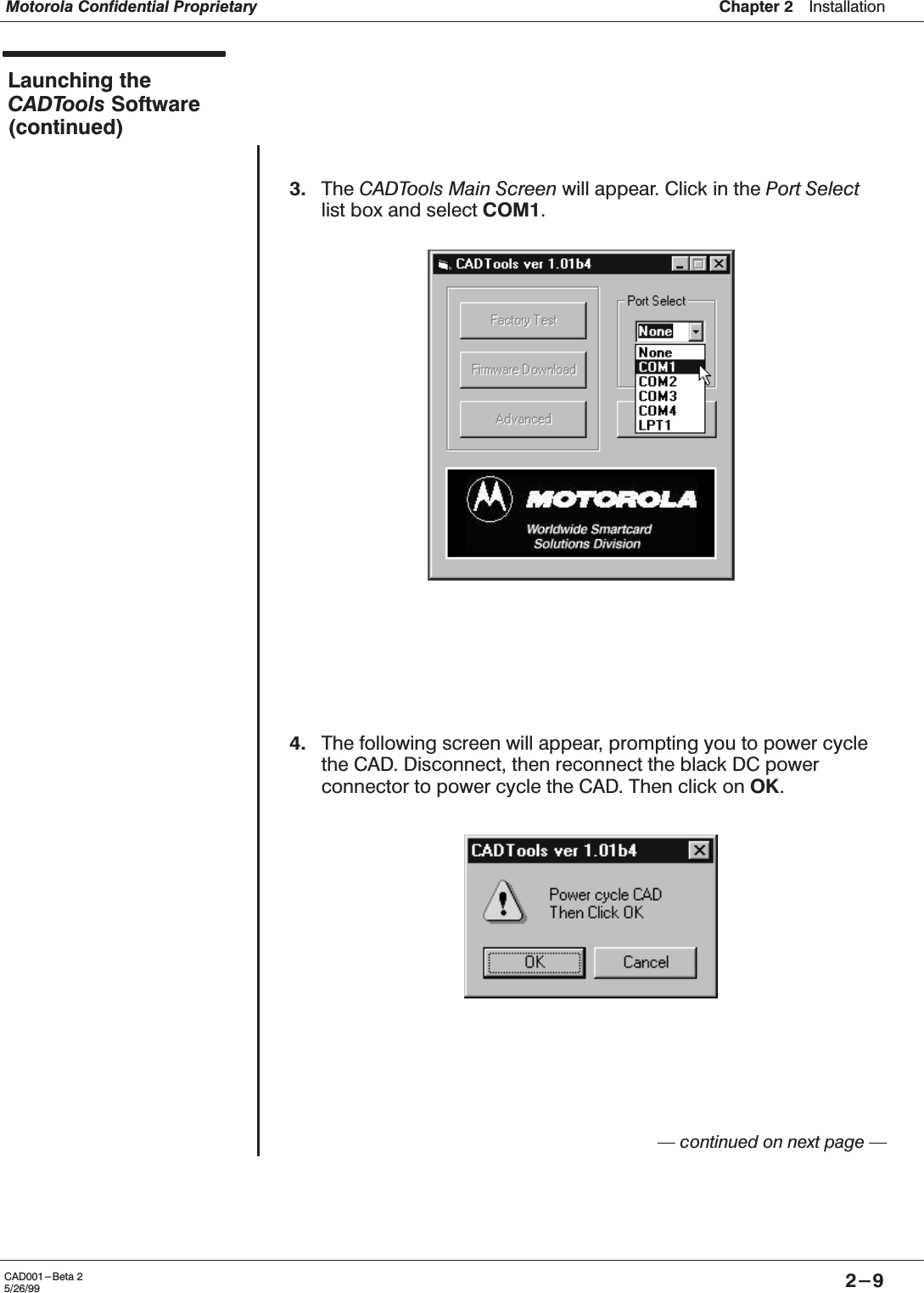 Chapter 2ąInstallationMotorola Confidential Proprietary2-9CAD001-Beta 25/26/99Launching theCADTools Software(continued)3. The CADTools Main Screen will appear. Click in the Port Selectlist box and select COM1.4. The following screen will appear, prompting you to power cyclethe CAD. Disconnect, then reconnect the black DC powerconnector to power cycle the CAD. Then click on OK.Ċ continued on next page Ċ