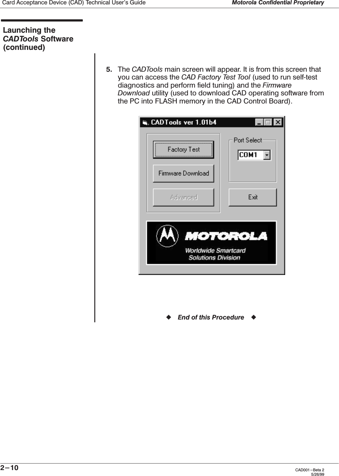 Card Acceptance Device (CAD) Technical User&apos;s Guide Motorola Confidential Proprietary2-10 CAD001-Beta 25/26/99Launching theCADTools Software(continued)5. The CADTools main screen will appear. It is from this screen thatyou can access the CAD Factory Test Tool (used to run selfĆtestdiagnostics and perform field tuning) and the FirmwareDownload utility (used to download CAD operating software fromthe PC into FLASH memory in the CAD Control Board).ząEnd of this Procedureąz