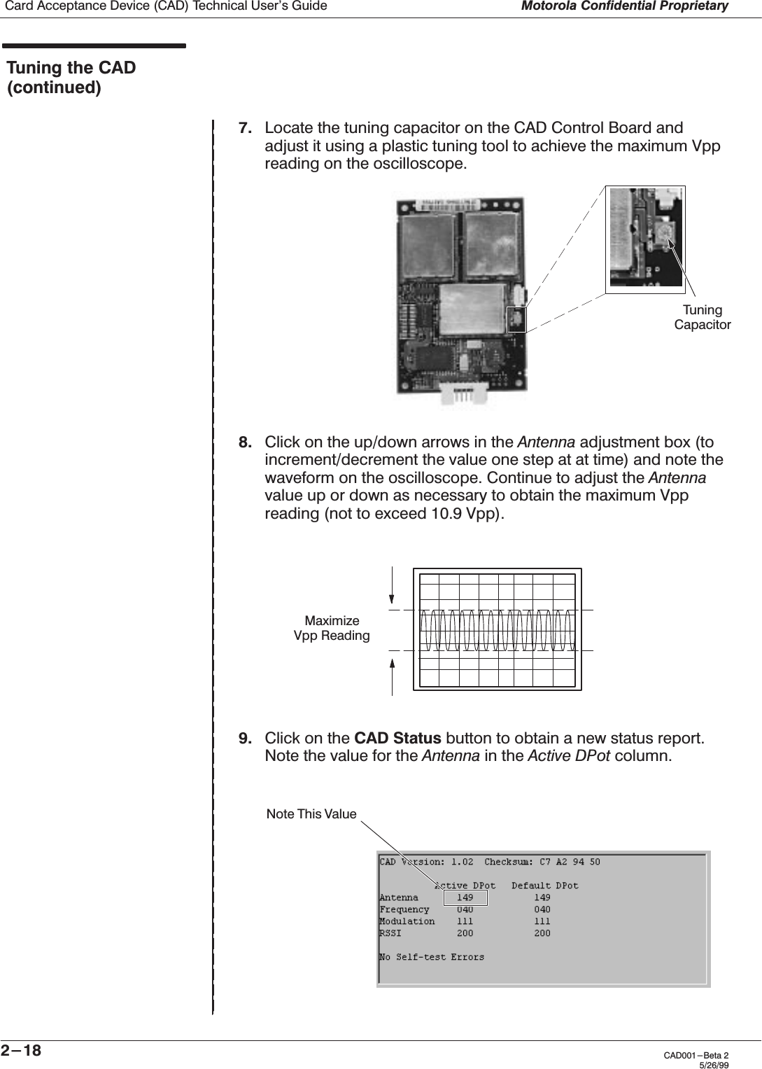 Card Acceptance Device (CAD) Technical User&apos;s Guide Motorola Confidential Proprietary2-18 CAD001-Beta 25/26/99Tuning the CAD(continued)7. Locate the tuning capacitor on the CAD Control Board andadjust it using a plastic tuning tool to achieve the maximum Vppreading on the oscilloscope.8. Click on the up/down arrows in the Antenna adjustment box (toincrement/decrement the value one step at at time) and note thewaveform on the oscilloscope. Continue to adjust the Antennavalue up or down as necessary to obtain the maximum Vppreading (not to exceed 10.9 Vpp).9. Click on the CAD Status button to obtain a new status report.Note the value for the Antenna in the Active DPot column.MaximizeVpp Reading Note This ValueTuning Capacitor