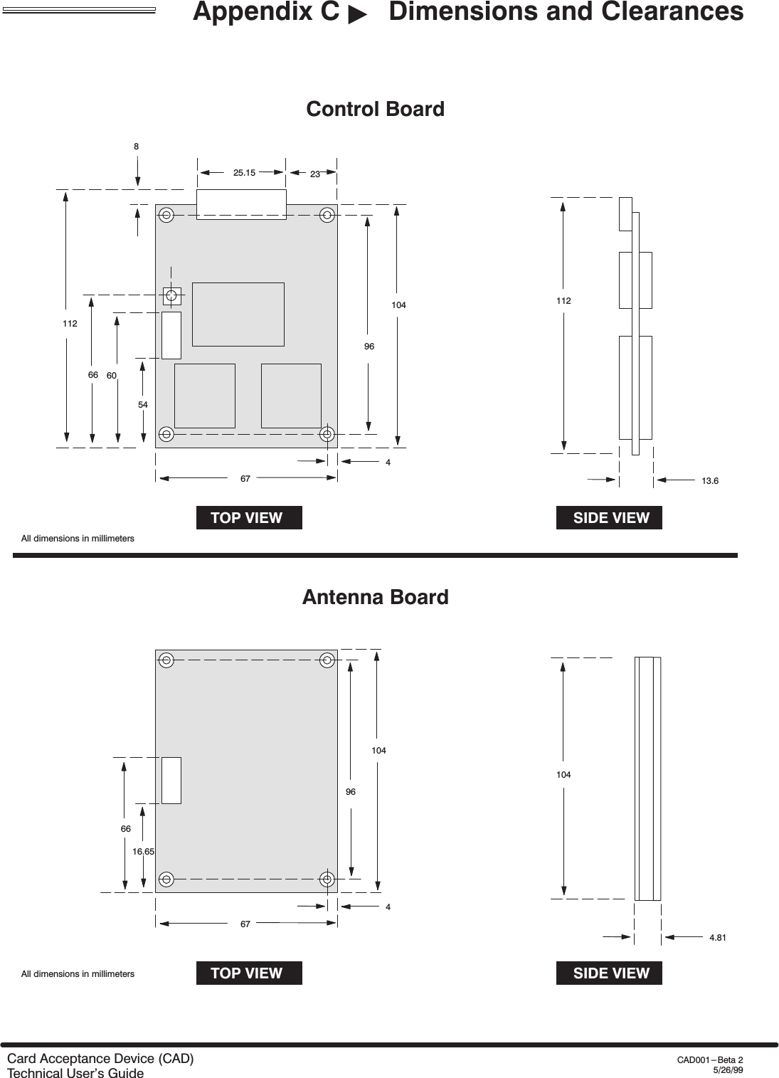 Appendix C &quot;Dimensions and ClearancesCard Acceptance Device (CAD)Technical User&apos;s GuideCAD001-Beta 25/26/999610446725.15 2381126654TOP VIEW SIDE VIEW11213.6Control Board9610446716.65TOP VIEW SIDE VIEW1044.81Antenna Board6660All dimensions in millimetersAll dimensions in millimeters