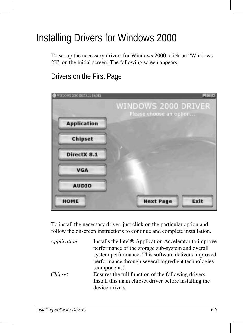  Installing Software Drivers  6-3 Installing Drivers for Windows 2000 To set up the necessary drivers for Windows 2000, click on “Windows 2K” on the initial screen. The following screen appears: Drivers on the First Page  To install the necessary driver, just click on the particular option and follow the onscreen instructions to continue and complete installation. Application  Installs the Intel® Application Accelerator to improve performance of the storage sub-system and overall system performance. This software delivers improved performance through several ingredient technologies (components). Chipset  Ensures the full function of the following drivers. Install this main chipset driver before installing the device drivers. 