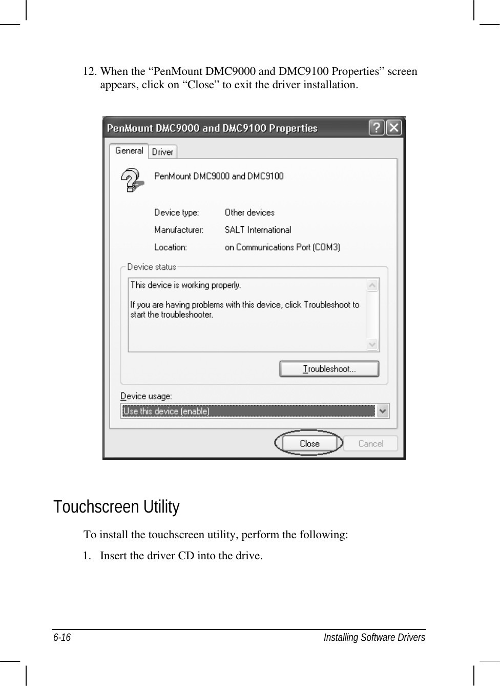  6-16  Installing Software Drivers 12. When the “PenMount DMC9000 and DMC9100 Properties” screen appears, click on “Close” to exit the driver installation.  Touchscreen Utility To install the touchscreen utility, perform the following: 1.  Insert the driver CD into the drive. 