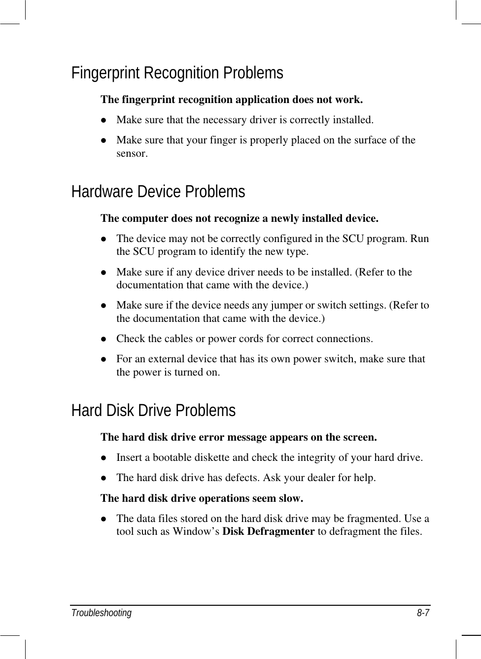  Troubleshooting 8-7 Fingerprint Recognition Problems The fingerprint recognition application does not work.   Make sure that the necessary driver is correctly installed.   Make sure that your finger is properly placed on the surface of the sensor. Hardware Device Problems The computer does not recognize a newly installed device.   The device may not be correctly configured in the SCU program. Run the SCU program to identify the new type.   Make sure if any device driver needs to be installed. (Refer to the documentation that came with the device.)   Make sure if the device needs any jumper or switch settings. (Refer to the documentation that came with the device.)   Check the cables or power cords for correct connections.   For an external device that has its own power switch, make sure that the power is turned on. Hard Disk Drive Problems The hard disk drive error message appears on the screen.   Insert a bootable diskette and check the integrity of your hard drive.   The hard disk drive has defects. Ask your dealer for help. The hard disk drive operations seem slow.   The data files stored on the hard disk drive may be fragmented. Use a tool such as Window’s Disk Defragmenter to defragment the files. 